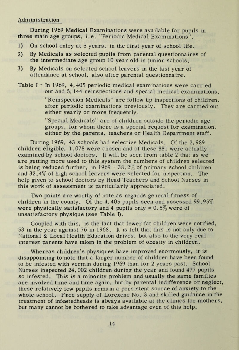 Administration During 1969 Medical Examinations were available for pupils in three main age groups, i.e. Periodic Medical Examinations. 1) On school entry at 5 years, in the first year of school life. 2) By Medicals as selected pupils from parental questionnaires of the intermediate age group 10 year old in junior schools. 3) By Medicals on selected school leavers in the last year of attendance at school, also after parental questionnaire. Table 1 - In 1969, 4,405 periodic medical examinations were carried out and 5,144 reinspections and special medical examinations. Reinspection Medicals are follow lip inspections of children, after periodic examinations previously. They are carried out either yearly or more frequently. Special Medicals are of children outside the periodic age groups, for whom there is a special request for examination, either by the parents, teachers or Health Department staff. During 1969, 43 schools had selective Medicals. Of the 2,989 children eligible, 1,078 were chosen and of these 881 were actually examined by school doctors. It will be seen from table 2 that as we are getting more used to this system the numbers of children selected is being reduced further, in 1969 - 38.2%, of primary school children and 32.4% of high school leavers were selected for inspection. The help given to school doctors by Head Teachers and School Nurses in this work of assessment is particularly appreciated. Two points are worthy of note as regards general fitness of children in the county. Of the 4,405 pupils seen and assessed 99.95% were physically satisfactory and 4 pupils only = 0.5% were of unsatisfactory physique (see Table I). Coupled with this, is the fact that fewer fat children were notified, 53 in the year against 76 in 1968. It is felt that this is not only due to N'ational & Local Health Education drives, but also to the very real interest parents have taken in the problem of obesity in children. Whereas children’s physiques have improved enormously, it is disappointing to note that a larger number of children have been found to be infested with vermin during 1969 than for 2 years past. School Nurses inspected 24,002 children during the year and found 477 pupils so infested. This is a minority problem and usually the same families are involved time and time again, but by parental indifference or neglect, these relatively few pupils remain a persistent source of anxiety to the whole school. Free supply of Lorexene No. 3 and skilled guidance in the treatment of infe«tedheads is always available at the clinics for mothers, but many cannot be bothered to take advantage even of this help.