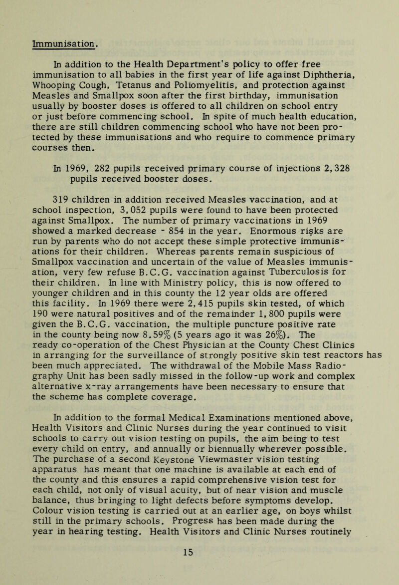 Immunisation. In addition to the Health Department’s policy to offer free immunisation to all babies in the first year of life against Diphtheria, Whooping Cough, Tetanus and Poliomyelitis, and protection against Measles and Smallpox soon after the first birthday, immunisation usually by booster doses is offered to all children on school entry or just before commencing school. In spite of much health education, there are still children commencing school who have not been pro- tected by these immunisations and who require to commence primary courses then. In 1969, 282 pupils received primary course of injections 2, 328 pupils received booster doses. 319 children in addition received Measles vaccination, and at school inspection, 3,052 pupils were found to have been protected against Smallpox. The number of primary vaccinations in 1969 showed a marked decrease ' 854 in the year. Enormous ri?ks are run by parents who do not accept these simple protective immunis- ations for their children. Whereas parents remain suspicious of Smallpox vaccination and uncertain of the value of Measles immunis- ation, very few refuse B.C.G. vaccination against Tuberculosis for their children. In line with Ministry policy, this is now offered to younger children and in this county the 12 year olds are offered this facility. In 1969 there were 2,415 pupils skin tested, of which 190 were natural positives and of the remainder 1, 800 pupils were given the B.C.G. vaccination, the multiple puncture positive rate in the county being now 8.59% (5 years ago it was 26%). The ready co-operation of the Chest Physician at the County Chest Clinics in arranging for the surveillance of strongly positive skin test reactors has been much appreciated. The withdrawal of the Mobile Mass Radio- graphy Unit has been sadly missed in the follow-up work and complex alternative x-ray arrangements have been necessary to ensure that the scheme has complete coverage. In addition to the formal Medical Examinations mentioned above. Health Visitors and Clinic Nurses during the year continued to visit schools to carry out vision testing on pupils, the aim being to test every child on entry, and annually or biennually wherever possible. The purchase of a second Keystone Viewmaster vision testing apparatus has meant that one machine is available at each end of the county and this ensures a rapid comprehensive vision test for each child, not only of visual acuity, but of near vision and muscle balance, thus bringing to light defects before symptoms develop. Colour vision testing is carried out at an earlier age, on boys whilst still in the primary schools. Progress has been made during the year in hearing testing. Health Visitors and Clinic Nurses routinely
