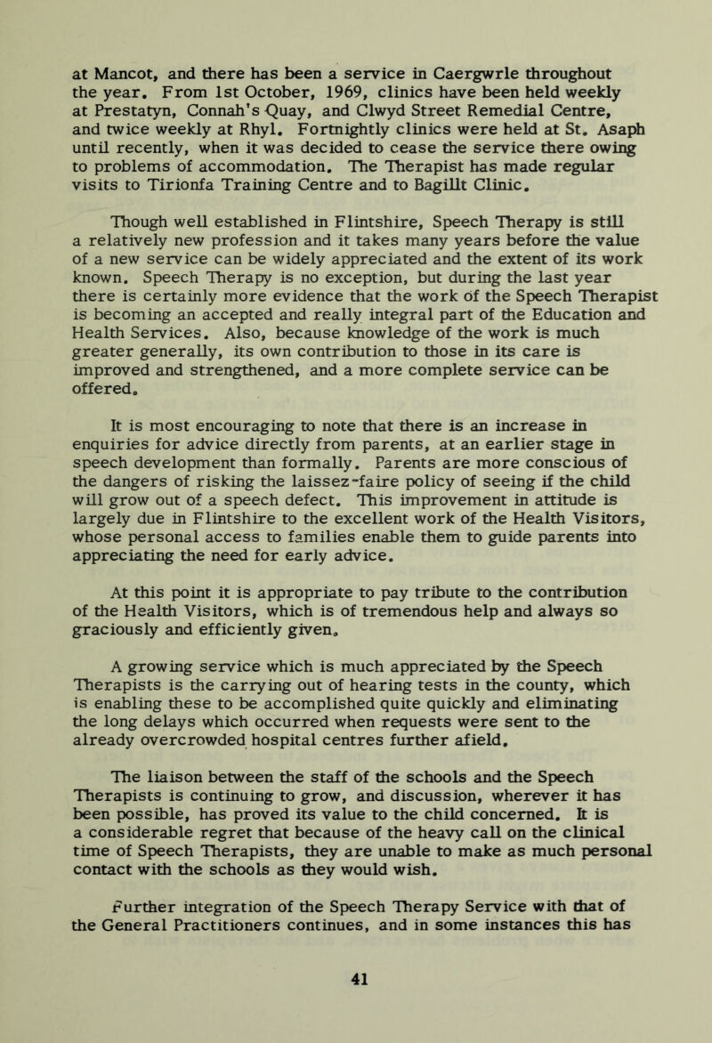 at Mancot, and there has been a service in Caergwrle throughout the year. From 1st October, 1969, clinics have been held weekly at Prestatyn, Connah’s Quay, and Clwyd Street Remedial Centre, and twice weekly at Rhyl. Fortnightly clinics were held at St. Asaph until recently, when it was decided to cease the service there owing to problems of accommodation. The Therapist has made regular visits to Tirionfa Training Centre and to Bagillt Clinic. Though well established in Flintshire, Speech Therapy is still a relatively new profession and it takes many years before the value of a new service can be widely appreciated and the extent of its work known. Speech Therapy is no exception, but during the last year there is certainly more evidence that the work of the Speech Therapist is becoming an accepted and really integral part of the Education and Health Services. Also, because knowledge of the work is much greater generally, its own contribution to those in its care is improved and strengthened, and a more complete service can be offered. It is most encouraging to note that there is an increase in enquiries for advice directly from parents, at an earlier stage in speech development than formally. Parents are more conscious of the dangers of risking the laissez-faire policy of seeing if the child will grow out of a speech defect. This improvement in attitude is largely due in Flintshire to the excellent work of the Health Visitors, whose personal access to families enable them to guide parents into appreciating the need for early advice. At this point it is appropriate to pay tribute to the contribution of the Health Visitors, which is of tremendous help and always so graciously and efficiently given. A growing service which is much appreciated by the Speech Therapists is the carrying out of hearing tests in the county, which is enabling these to be accomplished quite quickly and eliminating the long delays which occurred when requests were sent to the already overcrowded hospital centres further afield. The liaison between the staff of the schools and the Speech Therapists is continuing to grow, and discussion, wherever it has been possible, has proved its value to the child concerned. It is a considerable regret that because of the heavy call on the clinical time of Speech Therapists, they are unable to make as much personal contact with the schools as they would wish. Further integration of the Speech Therapy Service with that of the General Practitioners continues, and in some instances this has