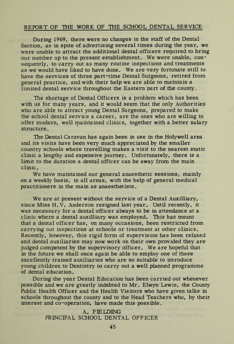 REPORT OF THE WORK OF THE SCHOOL DENTAL SERVICE During 1969, there were no changes in the staff of the Dental Section, as in spite of advertising several times during the year, we were unable to attract the additional dental officers required to bring our number up to the present establishment. We were unable, con- sequently, to carry out as many routine inspections and treatments as we would have liked to have done. We are very fortunate still to have the services of three part-time Dental Surgeons, retired from general practice, and with their help we are able to maintain a limited dental service throughout the Eastern part of the county. The shortage of Dental Officers is a problem which has been with us for many years, and it would seem that the only Authorities who are able to attract young Dental Surgeons, prepared to make the school dental service a career, are the ones who are willing to offer modern, well maintained clinics, together with a better salary structure. The Dental Caravan has again been in use in the Holywell area and its visits have been very much appreciated by the smaller country schools where travelling makes a visit to the nearest static clinic a lengthy and expensive journey. Unfortunately, there is a limit to the duration a dental officer can be away from the main clinic. We have maintained our general anaesthetic sessions, mainly on a weekly basis, in all areas, with the help Of general medical practitioners in the main as anaesthetists. We are at present without the service of a Dental Auxilliary, since Miss H. V. Anderson resigned last year. Until recently, it was necessary for a dental officer always to be in attendance at a clinic where a dental auxilliary was employed. This has meant that a dental officer has, on many occasions, been restricted from carrying out inspections at schools or treatment at other clinics. Recently, however, this rigid form of supervision has been relaxed and dental auxiliaries may now work on their own provided they are judged competent by the supervisory officer. We are hopeful that in the future we shall once again be able to employ one of these excellently trained auxiliaries who are so suitable to introduce young children to Dentistry to carry out a well planned programme of dental education. During the year Dental Education has been carried out whenever possible and we are greatly indebted to Mr. Elwyn-Lewis, the County Public Health Officer and the Health Visitors who have given talks in schools throughout the county and to the Head Teachers who, by their interest and co-operation, have made this possible, A. FIELDING PRINCIPAL SCHOOL DENTAL OFFICER