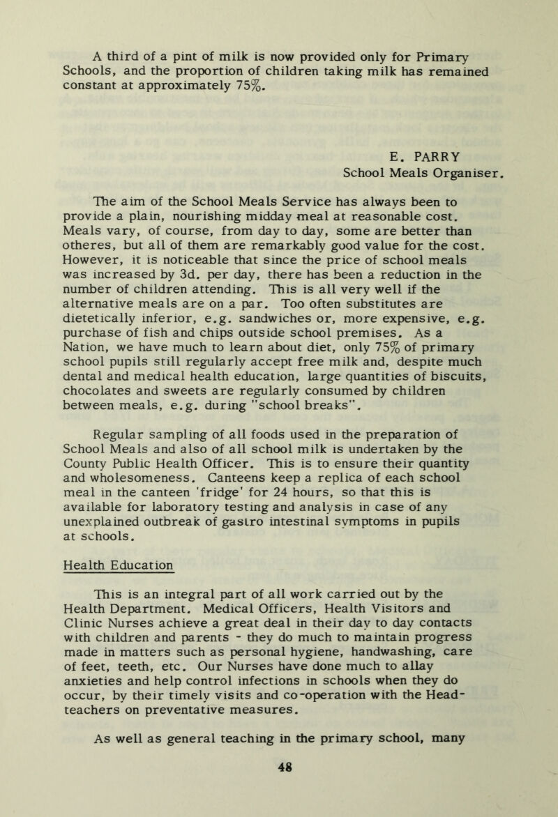 A third of a pint of milk is now provided only for Primary Schools, and the proportion of children taking milk has remained constant at approximately 75%. E. PARRY School Meals Organiser. The aim of the School Meals Service has always been to provide a plain, nourishing midday meal at reasonable cost. Meals vary, of course, from day to day, some are better than otheres, but all of them are remarkably good value for the cost. However, it is noticeable that since the price of school meals was increased by 3d. per day, there has been a reduction in the number of children attending. This is all very well if the alternative meals are on a par. Too often substitutes are dietetically inferior, e.g. sandwiches or, more expensive, e.g. purchase of fish and chips outside school premises. As a Nation, we have much to learn about diet, only 75% of primary school pupils still regularly accept free milk and, despite much dental and medical health education, large quantities of biscuits, chocolates and sweets are regularly consumed by children betv/een meals, e.g. during school breaks. Regular sampling of all foods used in the preparation of School Meals and also of all school milk is undertaken by the County Public Health Officer. This is to ensure their quantity and wholesomeness. Canteens keep a replica of each school meal in the canteen ’fridge’ for 24 hours, so that this is available for laboratory testing and analysis in case of any unexplained outbreak of gastro intestinal symptoms in pupils at schools. Health Education This is an integral part of all work carried out by the Health Department. Medical Officers, Health Visitors and Clinic Nurses achieve a great deal in their day to day contacts with children and parents - they do much to maintain progress made in matters such as personal hygiene, handwashing, care of feet, teeth, etc. Our Nurses have done much to allay anxieties and help control infections in schools when they do occur, by their timely visits and co-operation with the Head- teachers on preventative measures. As well as general teaching in the primary school, many