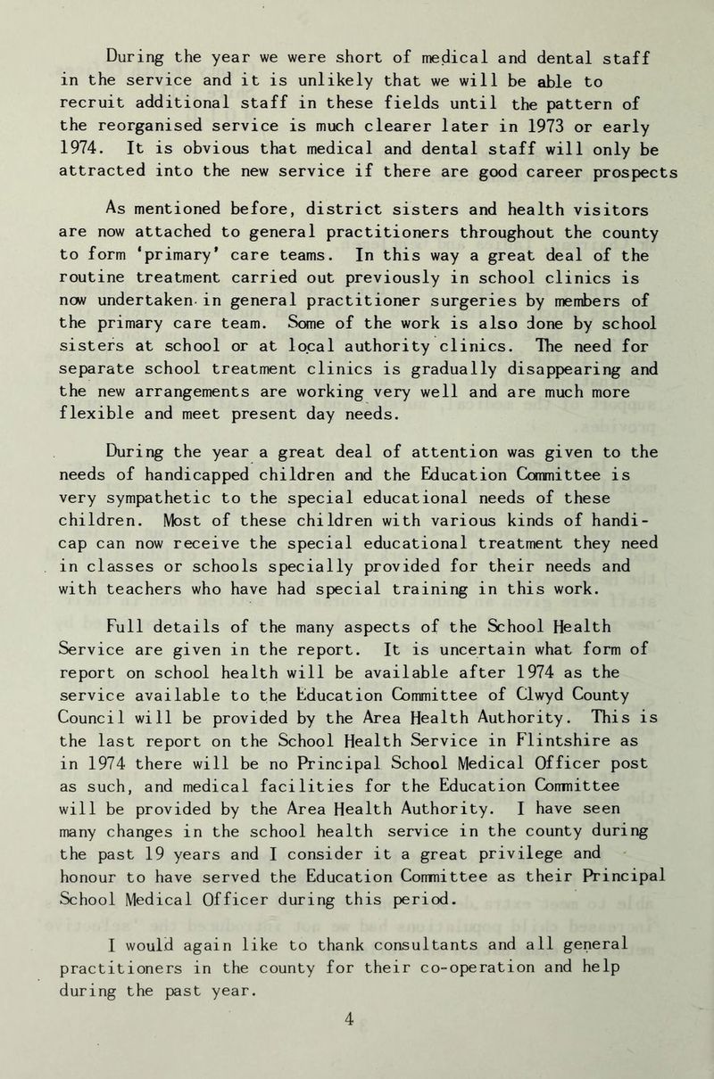 During the year we were short of medical and dental staff in the service and it is unlikely that we will be able to recruit additional staff in these fields until the pattern of the reorganised service is much clearer later in 1973 or early 1974. It is obvious that medical and dental staff will only be attracted into the new service if there are good career prospects As mentioned before, district sisters and health visitors are now attached to general practitioners throughout the county to form ‘primary* care teams. In this way a great deal of the routine treatment carried out previously in school clinics is new undertaken-in general practitioner surgeries by members of the primary care team. Some of the work is also done by school sisters at school or at local authority clinics. The need for separate school treatment clinics is gradually disappearing and the new arrangements are working very well and are much more flexible and meet present day needs. During the year a great deal of attention was given to the needs of handicapped children and the Education Committee is very sympathetic to the special educational needs of these children. Most of these children with various kinds of handi- cap can now receive the special educational treatment they need in classes or schools specially provided for their needs and with teachers who have had special training in this work. Full details of the many aspects of the School Health Service are given in the report. It is uncertain what form of report on school health will be available after 1974 as the service available to the Education Committee of Clwyd County Council will be provided by the Area Health Authority. This is the last report on the School Health Service in Flintshire as in 1974 there will be no Principal School Medical Officer post as such, and medical facilities for the Education Cormiittee will be provided by the Area Health Authority. I have seen many changes in the school health service in the county during the past 19 years and I consider it a great privilege and honour to have served the Education Comnittee as their Principal School Medical Officer during this period. I would again like to thank consultants and all general practitioners in the county for their co-operation and help during the past year.
