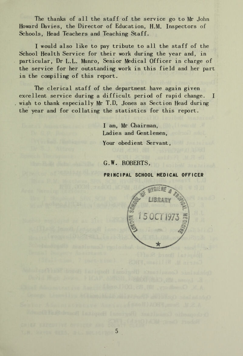 The thanks of all the staff of the service go to Mr John Howard Davies, the Director of Education, H.M. Inspectors of Schools, Head Teachers and Teaching Staff. I would also like to pay tribute to all the staff of the School Health Service for their work during the year and, in particular. Dr L.L. Munro, Senior Medical Officer in charge of the service for her outstanding work in this field and her part in the compiling of this report. The clerical staff of the department have again given excellent service during a difficult period of rapid change. I wish to thank especially Mr T.D. Jones as Section Head during the year and for collating the statistics for this report. I am, Mr Chairman, Ladies and Gentlemen, Your obedient Servant, G.W. ROBERTS, PRINCIPAL SCHOOL MEDICAL OFFICER