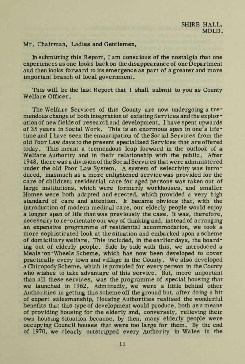 SHIRE HALL, MOLD. Mr. Chairman, Ladies and Gentlemen, In submitting this Report, I am conscious of the nostalgia that one experiences as one looks back on the disappearance of one Department and then looks forward to its emergence as part of a greater and more important branch of local government. This will be the last Report that I shall submit to you as County Welfare Officer. The Welfare Services of this County are now undergoing a tre- mendous change of both integration of existing Services and the explor- ation of new fields of researchand development. I have spent upwards of 35 years in Social Work. This is an enormous span in one's life- time and I have seen the emancipation of the Social Services from the old Poor Law days to the present specialised Services that are offered today. This meant a tremendous leap forward in the outlook of a Welfare Authority and in their relationship with the public. After 1948, there was a division of the Social Services that were administered under the old Poor Law System. A system of selectivity was intro- duced, inasmuch as a more enlightened service was provided for the care of children; residential care for aged persons was taken out of large institutions, which were formerly workhouses, and smaller Homes were both adapted and erected, which provided a very high standard of care and attention. It became obvious that, with the introduction of modem medical care, our elderly people would enjoy a longer span of life than was previously the case. It was, therefore, necessary to re-orientate our way of thinking and, instead of arranging an expensive programme of residential accommodation, we took a more sophisticated look at the situation and embarked upon a scheme of domiciliary welfare. This included, in the earlier days, the board- ing out of elderly people. Side by side with this, we introduced a Meals-on-Wheels Scheme, which has now been developed to cover practically every town and village in the County. We also developed a Chiropody Scheme, which is provided for every person in the County who wishes to take advantage of this service. But, more important than all these services, was the programme of special housing that we launched in 1962. Admittedly, we were a little behind other Authorities in getting this scheme off the ground but, after doing a bit of expert salesmanship. Housing Authorities realised the wonderful benefits that this type of development would produce, both as a means of providing housing for the elderly and, conversely, relieving their own housing situation because, by then, many elderly people were occupying Council houses that were too large for them. By the end of 1970, we clearly outstripped every Authority in Wales in the