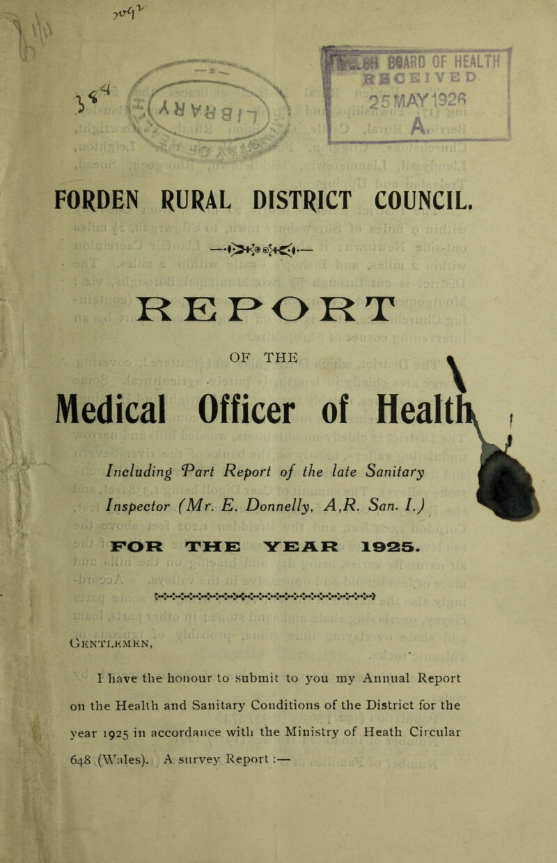 — ■ N \ 9/1) : II ■«}« ?6ARC'cf‘healT^i1 a0C3? VEO. I 21MAY192« A. FORDEN RURAL DISTRICT COUNCIL. RERORT OF THE Medical Officer of Healt Including Part Report of the late Sanitary Inspector (Mr. E. Donnelly, A,R. San. 1.) FOR HTHF YFAR 1925. iyt*»l.*l**l**l**l.*l**l^^ Gknti.kmkn, I have the honour to .submit to you my Annual Report on the Health and Sanitary Conditions of the District for the year 1925 in accordance with the Ministry of Heath Circular 648 (Wales). A survey Report:—
