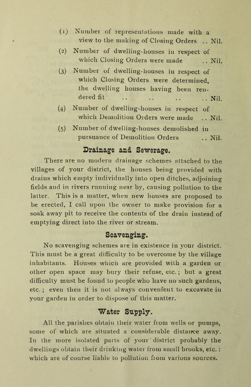 (1) Number of represen I atious made with a view to the making of Closing Orders . . Nil. (2) Number of dwelling-houses in respect of which Closing Orders w'ere made .. Nil. (3) Number of dwelling-houses in respect of which Closing Orders were determined, the dwelling houses having been ren- dered fit .. .. .. . . {4) Number of dwelling-houses in respect of which Demolition Orders were made .. Nil. (5) Number of dwelling-houses demolished in pursuance of Demolition Orders .. Nil. Drainage and Sewerage. There are no modern drainage schemes attached to the, villages of your district, the houses being provided with drains which empty individually into open ditches, adjoining fields and in rivers running near by, causing pollution to the latter. This is a matter, when new houses are proposed to be erected, I call upon the owner to make provision for a soak away pit to receive the contents of the drain instead of emptying direct into the river or stream. Scavenging. No scavenging schemes are in existence in your district. This must be a great difficulty to be overcome by the village inhabitants. Houses which are provided with a garden or other open space may bury their refuse, etc. ; but a great difficulty must be found to people who have no such gardens, etc. ; even then it is not always convenient to excavate in your garden in order to dispose of this matter. Water Supply. All the parishes obtain their water from wells or pumps, some of which are situated a considerable distairce away. In the more isolated parts of your ’ district probably the dwellings obtain their drinking water from small brooks, etc. : which are of course liable to pollution from various sources.