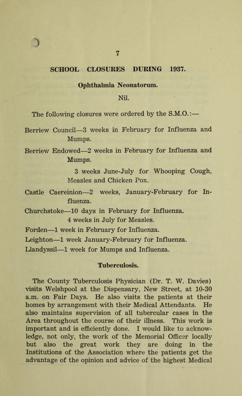 ) 7 SCHOOL CLOSURES DURING 1937. Ophthalmia Neonatorum. Nil. The following closures were ordered by the S.M.O.:— Berriew Council—3 weeks in February for Influenza and Mumps. Berriew Endowed—2 weeks in February for Influenza and Mumps. 3 weeks June-July for Whooping Cough, Measles and Chicken Pox. Castle Caereinion—2 weeks, January-February for In- fluenza. Churchstoke—10 days in February for Influenza. 4 weeks in July for Measles. Forden—1 week in February for Influenza. Leighton—1 week January-February for Influenza. Llandyssil—1 week for Mumps and Influenza. Tuberculosis. The County Tuberculosis Physician (Dr. T. W. Davies) visits Welshpool at the Dispensary, New Street, at 10-30 a.m. on Fair Days. He also visits the patients at their homes by arrangement with their Medical Attendants. He also maintains supervision of all tubercular cases in the Area throughout the course of their illness. This work is important and is efficiently done. I would like to acknow- ledge, not only, the work of the Memorial Officer locally but also the great work they are doing in the Institutions of the Association where the patients get the advantage of the opinion and advice of the highest Medical