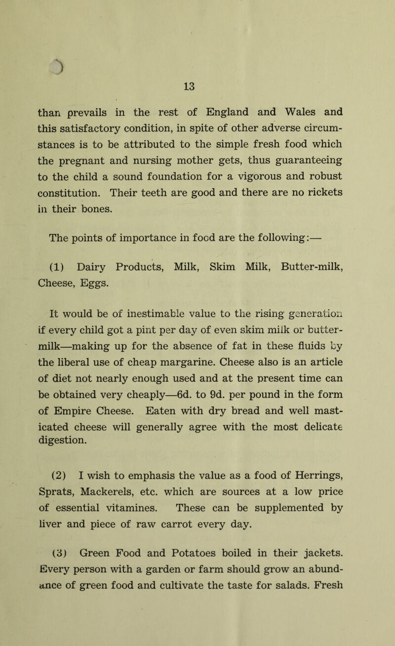 ') than prevails in the rest of England and Wales and this satisfactory condition, in spite of other adverse circum- stances is to be attributed to the simple fresh food which the pregnant and nursing mother gets, thus guaranteeing to the child a sound foundation for a vigorous and robust constitution. Their teeth are good and there are no rickets in their bones. The points of importance in food are the follovdng:— (1) Dairy Products, Milk, Skim Milk, Butter-milk, Cheese, Eggs. It would be of inestimable value to the rising generation if every child got a pint per day of even skim milk or butter- milk—making up for the absence of fat in these fluids by the liberal use of cheap margarine. Cheese also is an article of diet not nearly enough used and at the present time can be obtained very cheaply—6d. to 9d. per pound in the form of Empire Cheese. Eaten with dry bread and well mast- icated cheese will generally agree with the most delicate digestion. (2) I wish to emphasis the value as a food of Herrings, Sprats, Mackerels, etc. which are sources at a low price of essential vitamines. These can be supplemented by liver and piece of raw carrot every day. (3) Green Food and Potatoes boiled in their jackets. Every person with a garden or farm should grow an abund- ance of green food and cultivate the taste for salads. Fresh