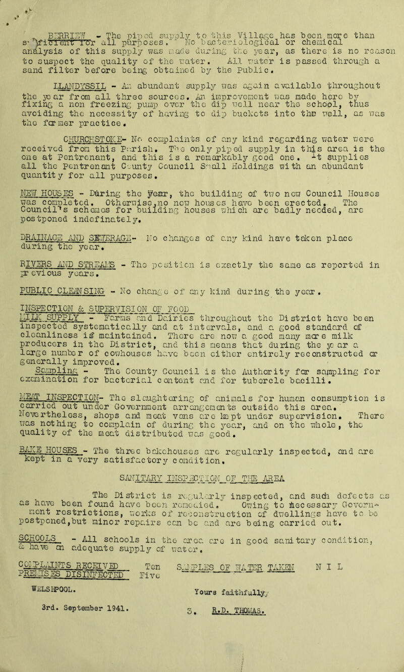 BURHIEW - Tlie pipod supply to this Villap;e has been more than S' Vi'Cl'ehT'Td'r all purposes,' No bacteriological or chemical an^ysis of this supply was macle during the year, as there is no reason to suspect the quality of the water. All water is passed through a sand filter before being obtained by the Public* TT.anDYSSIL - ill: abundant suppler was again available throughout the year from all three sources. An improvoiwent was made here bv fixing a non freezing pump over the dip well near the school, thus avoiding the necessity of havii:ig to dip buckets into the well, as was the former practice. CilURCESTOKE No complaints of any kind regarding water were received from this Pr.rish. The only piped supply in this area is the one at Pentronant, and this is a remarkably good one. -^t supplies all the pentrenant Cvunty Council Small Holdings with an abundant quantity for all purposes. NEW HOUSES - During the ^ear, the building of two new Council Houses was compie'ted. Otherwise.no new houses have been erected. The Council's schemes for building houses which are badly needed, are postponed indefinately. DRAINAGE AI'TD SEWERAGE- No changes of any kind have token place during the year. RIVERS AND STREAI.S - The pcsiticn is exactly the same as reported in previous years, P.UBLIC CLEiWSING - No change of any kind during the year. INSPECTION & SUPER'TISION OE 'ECOP ^ILIi SUPPLY - Farms and Dairies throughout the District have been inspected systematically and at intervals, and a. good standard of cleanliness iE? maintained. There are now a good many mer e milk producers in the District, and this means that during the y;-ar a largo number of cowhouses have been cither entirely reconstructed or generally improved. Spg^pling - The County Council is the Authority for sampling for oxemination for bacterial content and for tubercle bacilli. MMP ^INSPECTION- The slaughtering of animals for humoji consumption is carried out under Government arrangements outside this area. Nevertheless, shops and moat vans are leapt under supervision. There was nothing to complain of during the year, and on the whole, the quality of the meat distributed was good, BiJCE HOUSES - The three balechouses are regularly inspected, and are kept in a very satisfactory condition, SMITIxRY INSPJjGTION OF THE AREA The District is regularly inspected, and sudi defects as as have been found have been rcnGaied, Owing to itecessar^ Govern^ ment restrictions, works of reconstruction of dwellings have to be postponed,but minor repairs can be and are being carried out, SCHOOLS - Ml schools in the oxqc. cxe in good sc.nitary condition, have an adequate supply of water. COIaPLMNTS RECETVEn Ten S.JLPLES OF WATER TAIISN NIL PMl.IISES DISINFECTED Five WnLShPOOL. Yours faithfully/ R.D. TliQLIAS.