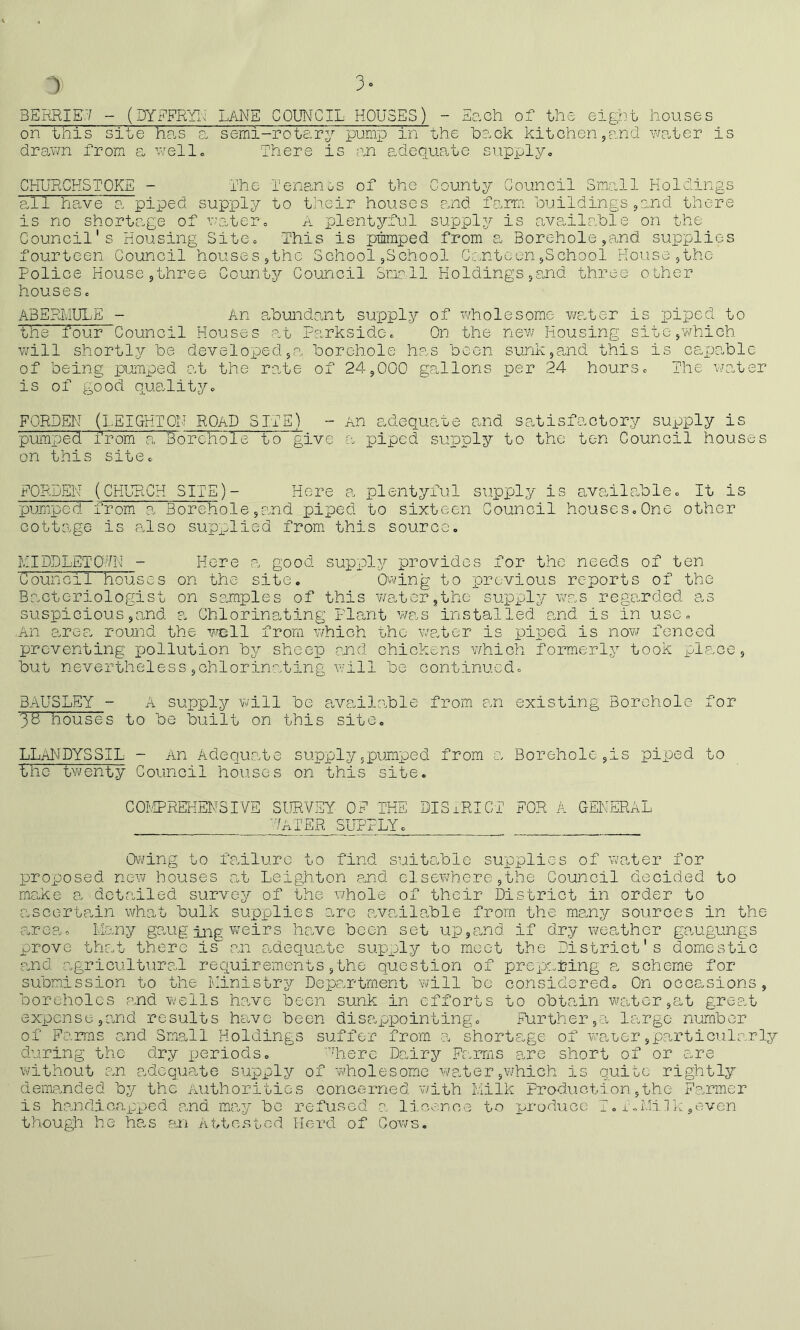 3ERRIE.7 - (DYFFETr^ L7\NE COUNCIL HOUSES) - E^.ch of the eight hou.ses on this site ha,s a, semi-roteiry pump in the 'bo.ck kitchen jP.nd \mter is drav/n from s. \~iell. There is ;en adequate supplyo CHURCHSTOKE - The Tensi,nos of the County Council Small Holdings all have a piped supply to their houses and farm buildingsjand there is no shortage of v^atero A plentyful supply is available on the Council's Housing SitCo This is pmmped from a Borehole,and supplies fourteen Council houses,the School ,School Cc.nteen,School House ,the Police House ,three County Council Smrll Holdings ,ojad three other houses c A3ERMULE - An abundruit supply of wholesome v/s.ter is piped to the four Council Houses at ParksidCc On the new Housing site,which will shortly be developed,a. borehole has been sunk,a„nd this is caxJOoblc of being pumped at the rate of 24,000 gallons per 24 hoursc The v/ater is of good qua.lityo FORDEN (LEIGHTON ROAD SITEj_ - An adequate and satisfactory supply is pumped from a Borehole to give a piped supply to the ten Council houses on this sitGc FORDEIN (CHURCH SITE)- Here a plentyful supply is ava,ilablec It is pumped from a Borehole,and piped to sixteen Council houseSoOne other cottage is also supislied from this sources HIDDLET07K - Here a good supply provides for the needs of ten Council houses on the site. Ovving to previous reports of the Bacteriologist on samples of this vvater^thc supply was rega.rded as suspicious,and a Chlorinating Plant v/as installed and is in use. An arcF. round the wrell from which the wp.ter is piped is now fenced preventing loollution by sheep and chickens which formerly took place, but nevertheless,chlorinating w'ill be continued. BAUSLEY - A supply will be availo.ble from an existing Borehole for 33 houses to be built on this site, LLaNDYSSIL - An Adequate supplyjpumped from a Borehole,is piped to the twenty Council houses on this site. COIvIPREKENSIVE SURVEY OF THE DISiRICT FOR A GENERAL '7ATER SUPPLY. Ovjing to foAlurc to find suito.ble supplies of waiter for proxeosed new houses at Leighton a,nd elsewhere ,the Council decided to rncoke a detailed survey of the whole of their District in order to ascertain what bulk supplies are availa,ble from the me.ny sources in the area. I.lo.ny gaug ing v;eirs ho.ve been set up,and if dry weather gcaugungs prove that there is an adequate supply to moot the District's domestic and agricultural requirements,the question of preparing p. scheme for submission to the Ministry Dep?.rtment will be considered. On occasions, boreholes p.nd wells h.avc been sunk in efforts to obtain waiter ,at great expense jO.nd results have been disappointing. Further large number of Farms and Small Holdings suffer from a shortage of waeer,particularly during the dry x^eriods. ''liere Dairy Farms are short of or s^re wAthout an adequrite supply of wholesome w'?Aer,which is quite rightly demanded by the Authorities concerned v/ith Milk Production,the Fa.rmer is handicapx^ed and imay be refused a licence to produce T „ iei.ii]k ,even though he has &,n A tt os rod Herd of Cows.