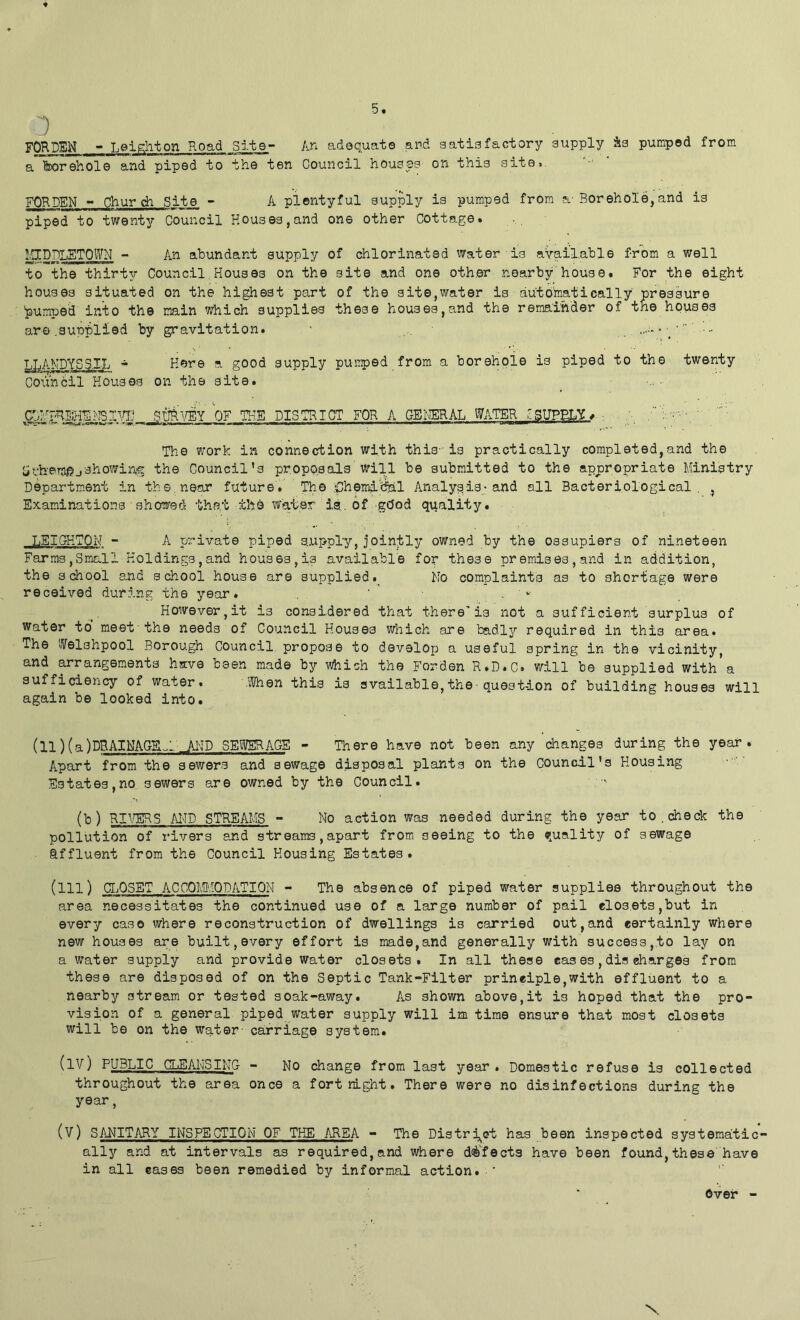 1 FQRPSM -» T.eip^liton Road Site- Arx adequate and satisfactory supply As pumped from a'feorehol© and piped to the ten Council houses on this site.. FORDEN - Church Site - A pientyful supply is pumped from a-Borehole,and is piped to twenty Council Houses,and one other Cottage. I'll DPT FTP WN - An abundant supply of chlorinated water is available from a well to the thirty Council.Houses on the site and one other nearby house. For the eight houses situated on the highest part of the site,water is autb'matically pressure jumped'into the main which supplies these houses,and the remainder of the houses are .aupi^lied by gravitation. ■ .. ‘ • •• ^LANDYSS.XL * Here a good supply puiiped from a borehole is piped to the twenty Coimbil Houses on the site. _ . SUBA/EY W IHE DISTRICT FOR A GEI\^AL WATER ^SUPELY#.- The work in connection with this-is practically completed,and the showing the Council’s proposals ^vill be submitted to the appropriate Ministry Departm.ent in the. near future. The ;Chemi'cfel Analysis-and all Bacteriological. , Examinations ■ showed the;t the Water ia. of g(Jod quality. LEIGHTON - A private piped supply,jointly owned by the ossupiers of nineteen Farms,Small Holdings,and houses,is available for these premises,and in addition, the sdiool and school house are suppliedNo complaints as to shoriiage were received during, the year. ' ' ■ . ' However,it is considered that there’is not a sufficient surplus of Water to meet'the needs of Council Houses which are badly required in this area. The IVelahpool Borough Council, propose to develop a useful spring in the vicinity, and arrangements have been made by which the Forden R.D.C. v/ill be supplied with a sufficiency of water. .When this is available,the■ question of building houses will again be looked into. (ll) f a )DRAI.NAGE'.:. JH-ID SEWERAGE - There have not been any changes during the year. Apart from the sewers and sewage disposal plants on the Council's Housing Estates,no sewers are owned by the Council. (b) RI\^5 AI^ID STREAMS - No action was needed during the year to, check the pollution of rivers suid streams, apart from seeing to the quality of sewage affluent from the Council Housing Estates. (m) CIjOSET ACCOM.'iODATION - The absence of piped water supplies throughout the area necessitates the continued use of a large number of pail closets,but in every caso where reconstruction of dwellings is carried out,and certainly where new houses are built,every effort is made,and generally with success,to lay on a water supply and provide water closets. In all these eas es, dis charges from these are disposed of on the Septic Tank-Filter principle,with effluent to a nearby stream or tested soak-away. As shown above, it is hoped that the pro- vision of a general piped water supply will im time ensure that most closets will be on the w'ater- carriage system. (1Y) public diSANSING - No change from last year. Domestic refuse is collected throughout the area once a fortnight. There were no disinfections during the year, (V) SANITARY INSPECTION OF THE AREA - The Distrj^et has been inspected systematic- ally and at intervals as required, and where d<^'fects have been found, these'have in all cases been remedied by informal action.'