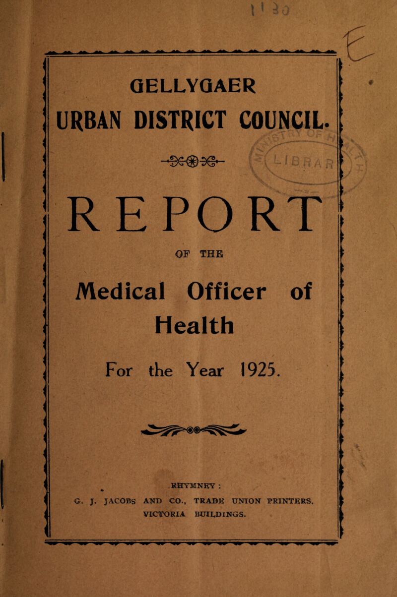 QELLYQAER URBAN DISTRICT COUNCIL. €\/* ®I L.' . j REPORT . OF THE Medical Officer of Health For the Year 1925. ' ri RHYMNEY: O. J. JACOBS AND CO., TRADE UNION PRINTERS, VICTORIA BUIEDINGS.