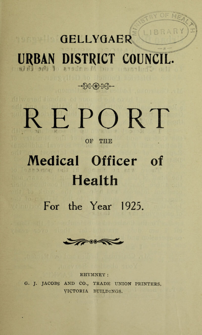 aELLYQAER _ URBAN DISTRICT COUNCIL. 'if' ' R E PO RT OF THE Medical Officer of Health For the Year 1925. RHYMNEY: G. J. JACOBS AND CO., TRADE UNION PRINTERS, VICTORIA BUIEDINGS.