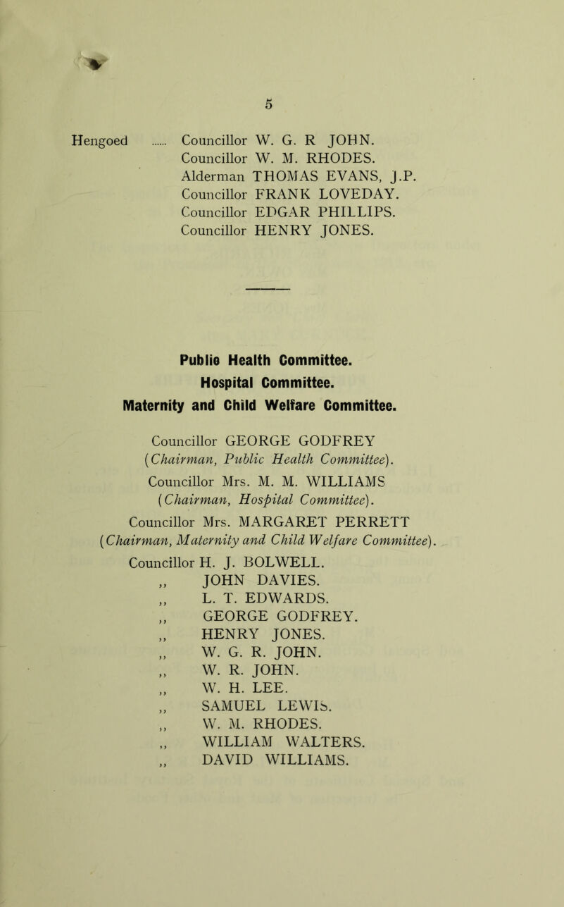 Hengoed Councillor W. G. R JOHN. Councillor W. M. RHODES. Alderman THOMAS EVANS, J.P. Councillor FRANK LOVEDAY. Councillor EDGAR PHILLIPS. Councillor HENRY JONES. PubliG Health Committee. Hospital Committee. Materitity and Child Welfare Committee. Councillor GEORGE GODFREY [Chairman, Public Health Committee). Councillor Mrs. M. M. WILLIAMS [Chairman, Hospital Committee). Councillor Mrs. MARGARET PERRETT [Chairman, Maternity and Child Welfare Committee). Councillor H. J. BOLWELL. „ JOHN DAVIES. „ L. T. EDWARDS. „ GEORGE GODFREY. „ HENRY JONES. „ W. G. R. JOHN. „ W. R. JOHN. „ W. H. LEE. „ SAMUEL LEWIS. „ W. M. RHODES. WILLIAM WALTERS. „ DAVID WILLIAMS.