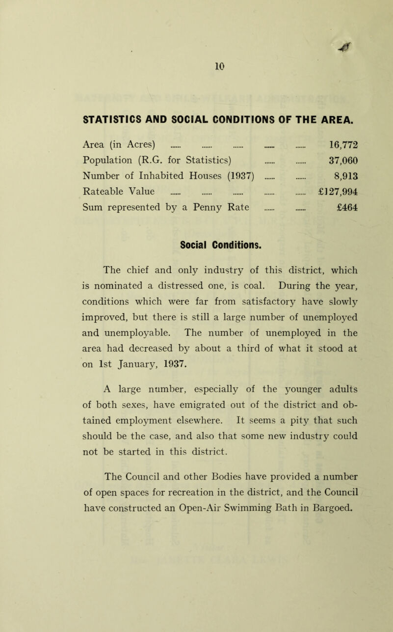 STATISTICS AND SOCIAL CONDITIONS OF THE AREA. Area (in Acres) 16,772 Population (R.G. for Statistics) 37,060 Number of Inhabited Houses (1937) 8,913 Rateable Value £127,994 Sum represented by a Penny Rate £464 Social Conditions. The chief and only industry of this district, which is nominated a distressed one, is coal. During the year, conditions which were far from satisfactory have slowly improved, but there is still a large number of unemployed and unemployable. The number of unemployed in the area had decreased by about a third of what it stood at on 1st January, 1937. A large number, especially of the younger adults of both sexes, have emigrated out of the district and ob- tained employment elsewhere. It seems a pity that such should be the case, and also that some new industry could not be started in this district. The Council and other Bodies have provided a number of open spaces for recreation in the district, and the Council have constructed an Open-Air Swimming Bath in Bargoed.