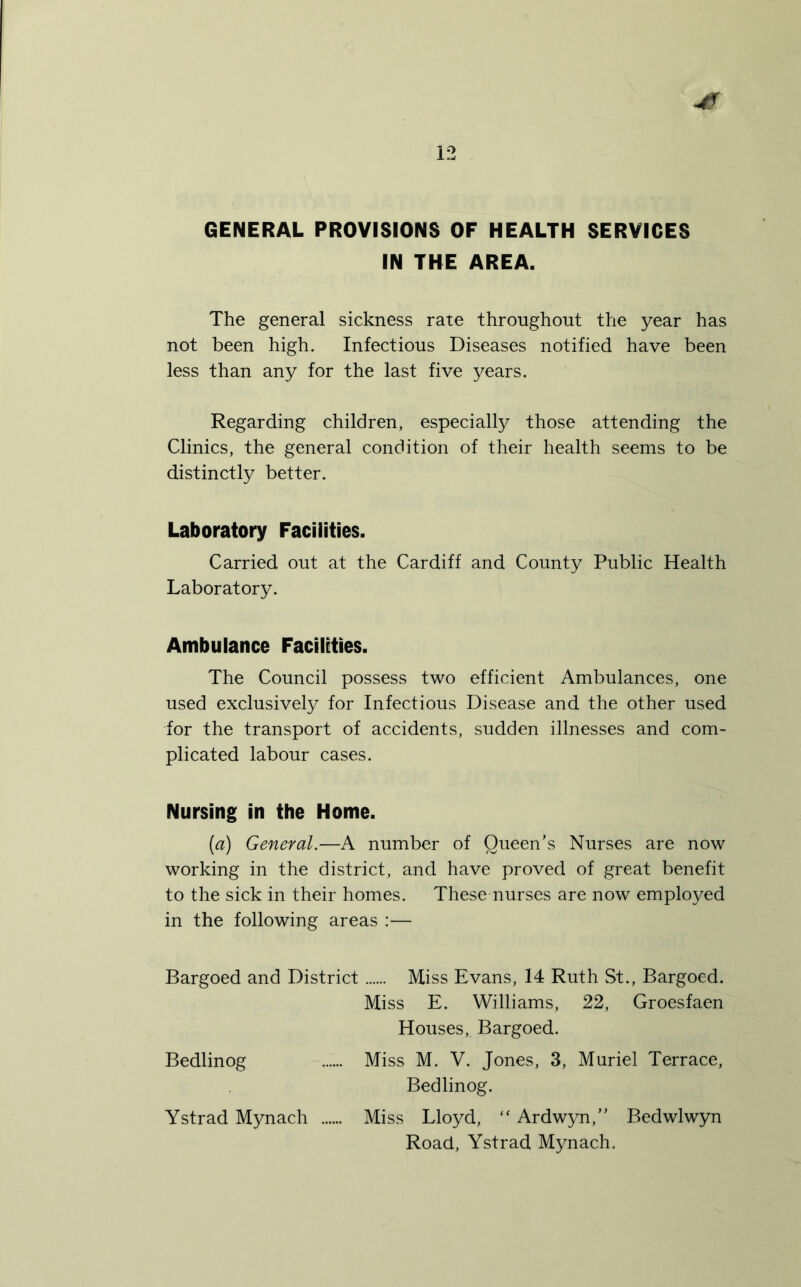 GENERAL PROVISIONS OF HEALTH SERVICES IN THE AREA. The general sickness rate throughout the year has not been high. Infectious Diseases notified have been less than any for the last five years. Regarding children, especially those attending the Clinics, the general condition of their health seems to be distinctly better. Laboratory Facilities. Carried out at the Cardiff and County Public Health Laboratory. Ambulance Facilities. The Council possess two efficient Ambulances, one used exclusively for Infectious Disease and the other used for the transport of accidents, sudden illnesses and com- plicated labour cases. Nursing in the Home. {a) General.—A number of Queen’s Nurses are now working in the district, and have proved of great benefit to the sick in their homes. These nurses are now employed in the following areas :— Bargoed and District Miss Evans, 14 Ruth St., Bargoed. Miss E. Williams, 22, Groesfaen Houses, Bargoed. Bedlinog Miss M. V. Jones, 3, Muriel Terrace, Bedlinog. Ystrad Mynach Miss Lloyd, “ Ardwyn,” Bedwlwyn Road, Ystrad Mynach.