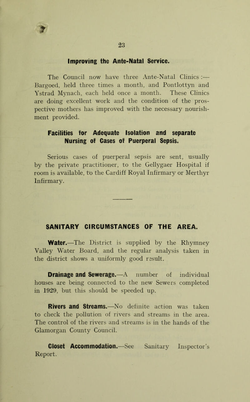 Improving the Ante-Natal Service. The Council now have three Ante-Natal Clinics :— Bargoed, held three times a month, and Pontlottyn and Ystrad Mynach, each held once a month. These Clinics are doing excellent work and the condition of the pros- pective mothers has improved with the necessary nourish- ment provided. Facilities for Adequate Isolation and separate Nursing of Cases of Puerperal Sepsis. Serious cases of puerperal sepsis are sent, usually by the private practitioner, to the Gellygaer Hospital if room is available, t'o the Cardiff Royal Infirmary or Merthyr Infirmary. SANITARY CIRCUMSTANCES OF THE AREA. Water.—^The District is supplied by the Rhymney Valley Water Board, and the regular analysis taken in the district shows a uniformly good result. Drainage and Sewerage.—A number of individual houses are being connected to the new Sewers completed in 1929, but this should be speeded up. Rivers and Streams.—No definite action was taken to check the pollution of rivers and streams in the area. The control of the rivers and streams is in the hands of the Glamorgan County Council. Closet Accommodation.—See Sanitary Inspector’s Report.