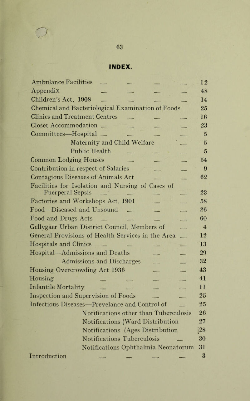 i INDEX. Ambulance Facilities 12 Appendix 48 Children's Act, 1908 14 Chemical and Bacteriological Examination of Foods 25 Clinics and Treatment Centres 16 Closet Accommodation 23 Committees—Hospital 5 Maternity and Child Welfare ' 5 Public Health 5 Common Lodging Houses 54 Contribution in respect of Salaries 9 Contagious Diseases of Animals Act 62 Facilities for Isolation and Nursing of Cases of Puerperal Sepsis ' 23 Factories and Workshops Act, 1901 58 Food—Diseased and Unsound 36 Food and Drugs Acts 60 Gellygaer Urban District Council, Members of 4 General Provisions of Health Services in the Area 12 Hospitals and Clinics 13 Hospital—Admissions and Deaths 29 Admissions and Discharges 32 Housing Overcrowding Act 1936 43 Housing 41 Infantile Mortality 11 Inspection and Supervision of Foods 25 Infectious Diseases—Prevelance and Control of 25 Notifications other than Tuberculosis 26 Notifications (Ward Distribution 27 Notifications (Ages Distribution [28 Notifications Tuberculosis 30 Notifications Ophthalmia Neonatorum 31 3 Introduction