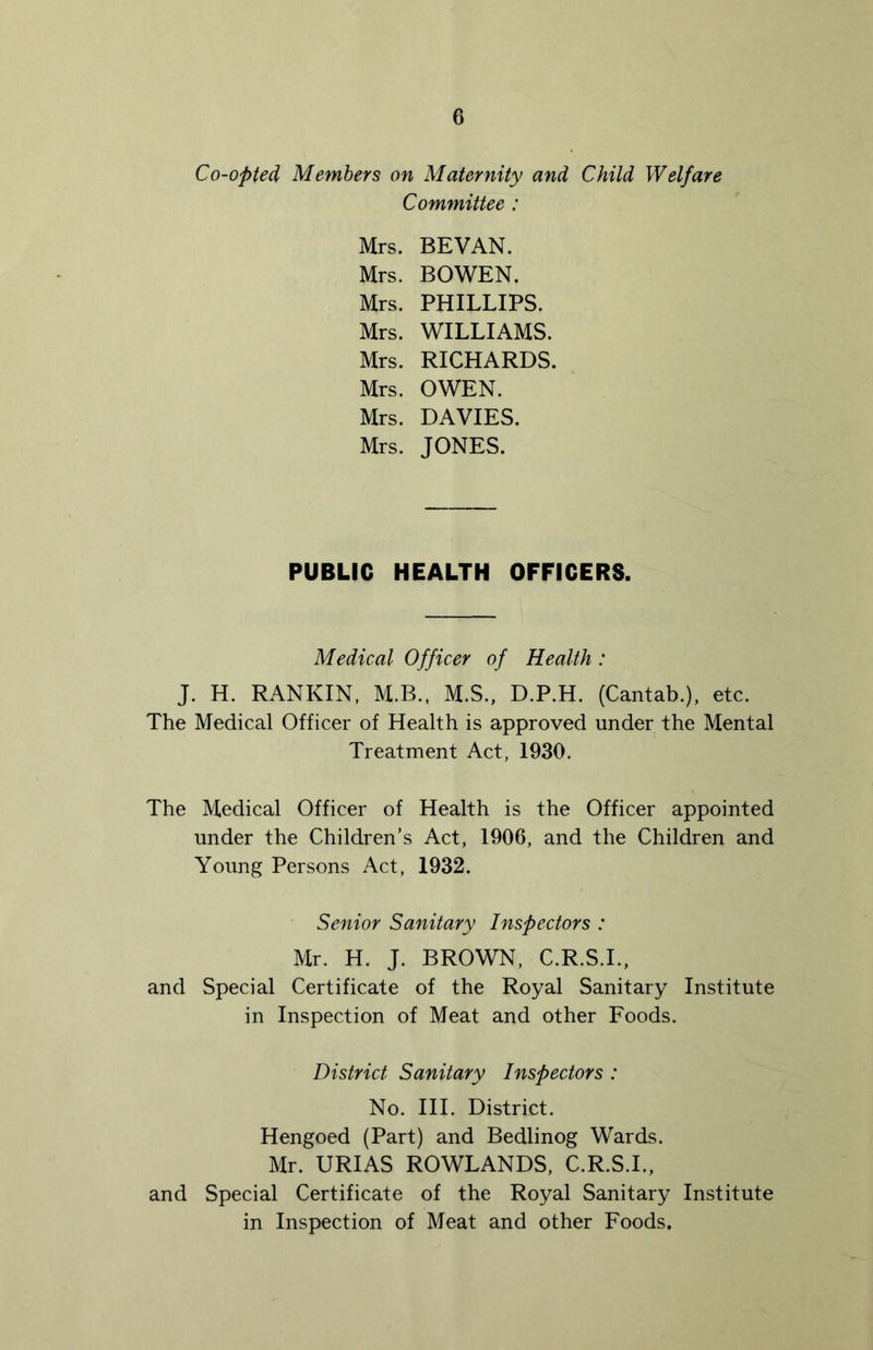 Co-opted Members on Maternity and Child Welfare Committee : Mrs. BEVAN. Mrs. BOWEN. Mrs. PHILLIPS. Mrs. WILLIAMS. Mrs. RICHARDS. Mrs. OWEN. Mrs. DAVIES. Mrs. JONES. PUBLIC HEALTH OFFICERS. Medical Officer of Health: J. H. RANKIN. M.B., M.S., D.P.H. (Cantab.), etc. The Medical Officer of Health is approved under the Mental Treatment Act, 1930. The Medical Officer of Health is the Officer appointed under the Children’s Act, 1906, and the Children and Young Persons Act, 1932. Senior Sanitary Inspectors : Mr. H. J. BROWN, C.R.S.L, and Special Certificate of the Royal Sanitary Institute in Inspection of Meat and other Foods. District Sanitary Inspectors : No. III. District. Hengoed (Part) and Bedlinog Wards. Mr. URIAS ROWLANDS, C.R.S.L, and Special Certificate of the Royal Sanitary Institute in Inspection of Meat and other Foods,