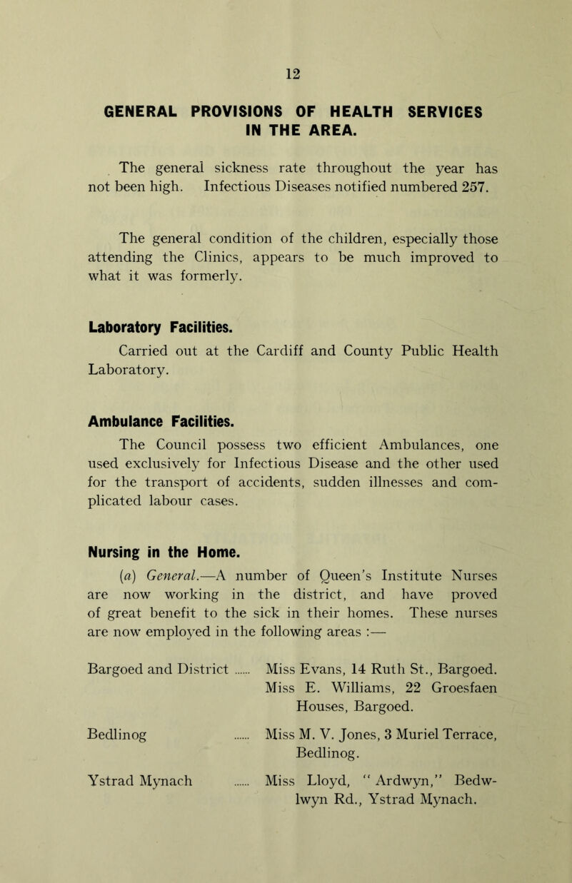 GENERAL PROVISIONS OF HEALTH SERVICES IN THE AREA. The general sickness rate throughout the year has not been high. Infectious Diseases notified numbered 257. The general condition of the children, especially those attending the Clinics, appears to be much improved to what it was formerly. Laboratory Facilities. Carried out at the Cardiff and County Public Health Laboratory. Ambulance Facilities. The Council possess two efficient Ambulances, one used exclusively for Infectious Disease and the other used for the transport of accidents, sudden illnesses and com- plicated labour cases. Nursing in the Home. (a) General.—A number of Queen’s Institute Nurses are now working in the district, and have proved of great benefit to the sick in their homes. These nurses are now employed in the following areas :— Bargoed and District Miss Evans, 14 Ruth St., Bargoed. Miss E. Williams, 22 Groesfaen Houses, Bargoed. Bedlinog Miss M. V. Jones, 3 Muriel Terrace, Bedlinog. Ystrad Mynach Miss Lloyd, “ Ardwyn,” Bedw- Iwyn Rd., Ystrad Mynach.