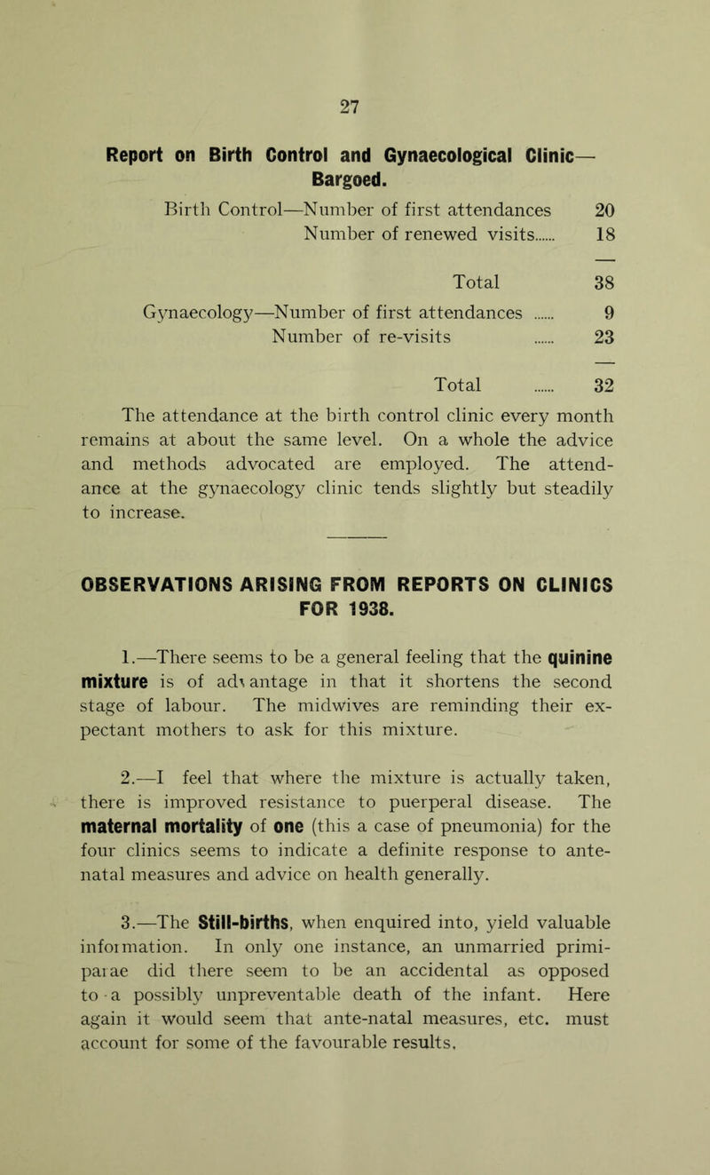 Report on Birth Control and Gynaecological Clinic— Bargoed. Birth Control—Number of first attendances 20 Number of renewed visits 18 Total 38 Gynaecology—Number of first attendances 9 Number of re-visits 23 Total 32 The attendance at the birth control clinic every month remains at about the same level. On a whole the advice and methods advocated are employed. The attend- ance at the gynaecology clinic tends slightly but steadily to increase. OBSERVATIONS ARISING FROM REPORTS ON CLINICS FOR 1938. 1. —^There seems to be a general feeling that the quinine mixture is of ad^ antage in that it shortens the second stage of labour. The midwives are reminding their ex- pectant mothers to ask for this mixture. 2. —I feel that where the mixture is actually taken, there is improved resistance to puerperal disease. The maternal mortality of one (this a case of pneumonia) for the four clinics seems to indicate a definite response to ante- natal measures and advice on health generally. 3. —The Still-births, when enquired into, yield valuable information. In only one instance, an unmarried primi- paiae did there seem to be an accidental as opposed to-a possibly unpreventable death of the infant. Here again it would seem that ante-natal measures, etc. must account for some of the favourable results.