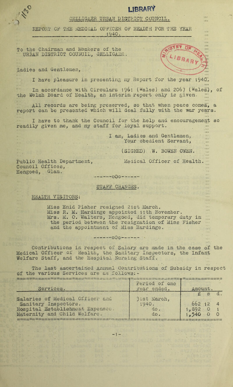 o .1 LIBRARY G-ELLIGAER URBAN DISTRICT COUNCIL. REPORT CP TRE ivIEDICAL OPPICER OP HE/lDTH T'OR THS 'REAR ^ 1940. . ■ To the Chairman and Members of the • URBAN DISTRICT COUNCIL, GELLIGAER. Ladies and Gentlemen, U- I have pleasure in pi'esenting my Report for the year 19409, In aGCordance with Circulars 19^1 (''''ales) and 206“/ (Wales), of the V7elah Board of H.ealth, an interim report only is given. All records are being preserved, so that v/hen peace comes, a report can be presented which will deal fully with the war years. I have to thank the Council for the help and encouragement so readily given me, and my staff for loyal support, I am, Ladies and Gentlemen,. ‘ g Your obedient Servant, 1 (SIGNED),. .W. BOYfEN OVyEN. Public Health Department, Medical Officer of Health, Council Offices, . Hengoed, Glam, STAPP CHANGES, HEALTH YISITORS; Miss Enid Usher resigned 21st .March., Miss R, M. Hai'dinge appointed 11th November, Mrs. M. 0. Y/alters, Hengoed, did temporary duty in the period between the resignation of Miss Fisher and the appointment of Miss Hardinge, Contributions in respect of Salary are made in the case of the Medical Officer of Health, the Sanitary Inspectors, the Infant Welfare Staff, and the Hospital Nursing Staff, The last ascertained Annual Contributions of Subsidy in respect of the various Services are as fo3_lows:- . Services. Period of one ■ year ended. Amount, Salaries of Medical Officer and 31st March, £ s d. Sanitary Inspectors. 1940 0 662 12 4 Hospital Establishment Expenses, ■ do , 1,892 0 1 Maternity and Child Y/elfarc, do . 1,540 0 0