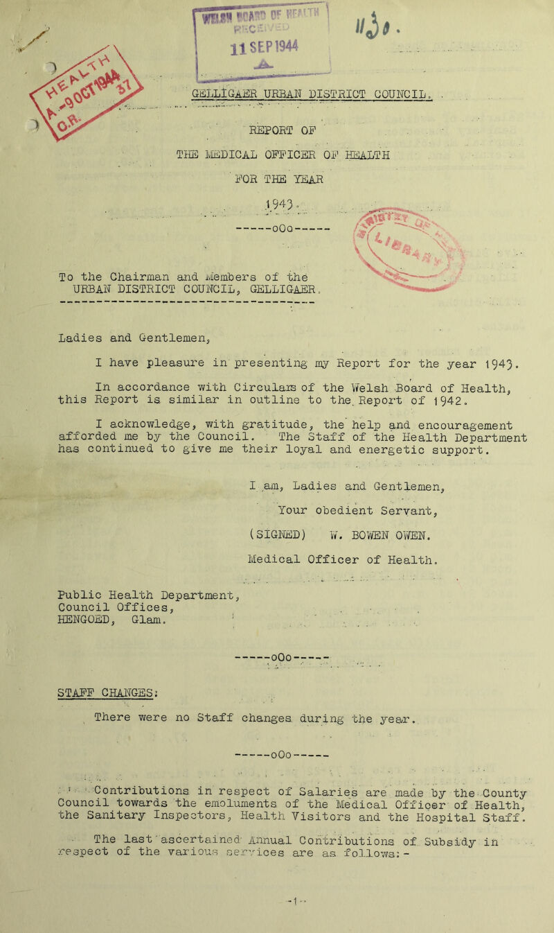 GELLlGAER URBAN DISTRICT COUNCILo REPORT OP THE IvIEDIGAL OPPICER OP HEALTH ■ POR THE TEAR 1.943 -oOq To the Chairman and Members of the URSAH DISTRICT COUHCIL, GELLIGASR= Ladies and Gentlemen^ I have pleasure in presenting my Report for the year 1943. In accordance with Circulais of the Yfelsh -Board of Healthy this Report ia similar in outline to the. Report of 1942. I acknowledgej with gratitude^ the help and encouragement afforded me by the Council. The Staff of the Health Department has continued to give me their loyal and energetic support. I amj Ladies and Gentlemen, Your obedient Servant, (SIGHED) W. BOWEH OYfflH. Medical Officer of Health. Public Health Department, Council Offices, HEHGOED, Glam. ' oOo STAPP CHARGES; . There were no Staff changes, during the year. oOo ; • -Contributions in respect of Salaries are made by the County Council towards the emoluments of the Medical Officer of Health, the Sanitary Inspectors, Health Visitors and the Hospital Staff. The last ascertained' Annual Contributions of,Subsidy in respect of the various services are as follows;- -1