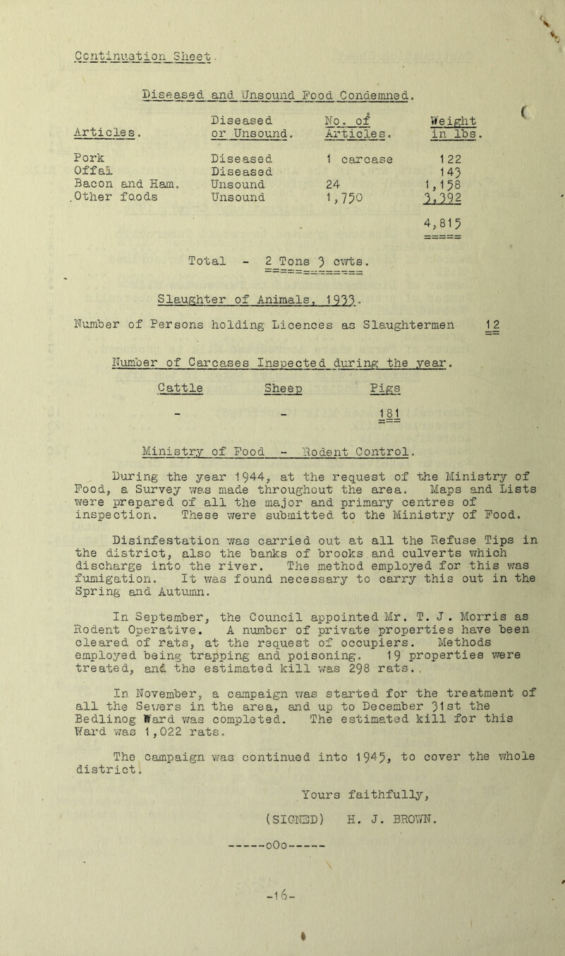 Diseased and 'iJnsound Food Condemned. ( Articles Diseased No. of or Unsound. Articles. Vf eight in Ihs. Pork Offal Bacon and Ham. .Other fo.ods Diseased Diseased Unsound Unsound 1 carcase 24 1,750 Total - 2 Tons ') cvrts. 1 22 143 1,158 ■1,.5-9.2 4,813 Slaughter of Animals, 1 933 <■ Number of Persons holding Licences as Slaughtermen _1_2 Number of Carcases Inspected during the .year. Cattle Pigs 181 Ministr.y of Food - liodent Control. During the year 1944, at the request of the Ministry of Pood, a Survey v/as made throughout the area. Maps and Lists vrere prepared of all the major and primary centres of inspection. These were submitted to the Ministry of Food. Disinfestation was carried out at all the Kefuse Tips in the district, also the banks of brooks and culverts which discharge into the river. The method employed for this was fumigation. It was found necessary to carry this out in the Spring and Autumn. In September, the Council appointed Mr. T. J. Morris as Rodent Operative. A number of private properties have been cleared of rats, at the request of occupiers. Methods employed being trapping and poisoning, 19 properties vrere treated, and the estimated kill v/as 298 rats.. In November, a campaign was started for the treatment of all the Se\/ers in the area, and up to December 31s't the Bedlinog ffi'ard v/as completed. The estimated kill for this Tfard V7as 1,022 rats. The Campaign was continued into 19^5, ‘to cover the whole district. Yours faithfully, (SIGN3D) H. J. BRO’^YN.