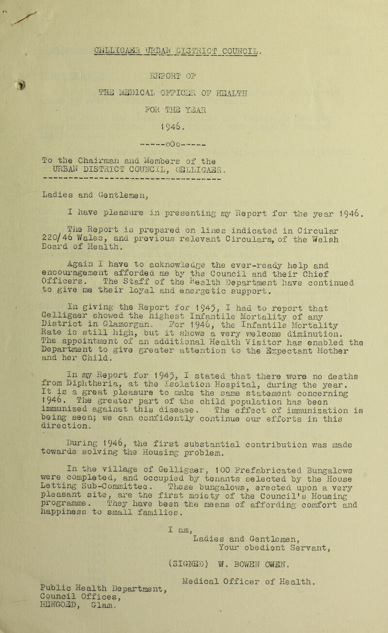 GBiLLIGAEa miBXhi coimciL. :rij?ort oij' QRiB i'/JilDlCAL OS'RICIiR OR HEALTH R'OR TIE]] YEiHi 1 946 . oOo To tlie Chairman and l/Iemhere of the HRBAH DISTRICT COUNCIL, C-ELLIGAER. Ladies and Gentlemen, I have pleasure in presenting my Report for the year 1946« The Report is prepared on lines indicated in Circular 220/46 Wales, and previous relevant Circulars, of the V/elsh Board of Health. Again I have to ackno?\rledge the ever-ready help and encom-agement afforded me by the Council and their Chief Officers, The Staff of the Department have continued to give me their loj^-al and energetic support, ^In giving the Report for 1949; I had to report that Gelligaer sho\/ed the highest Infantile Mortality of any District in Glam.organ, for 1946, the Infantile Mortality Rate is still high, but it shows a very welcome diminution. The appointment of an additional Health Visitor has enabled the Department to give greater attention to the Expectant Mother and her Child, In my Report for 1949? I stated that there v/ore no deaths from Diphtheria, at the isolation Hospital, during the year. It is a great pleasure to make the same statement concerning 1946.^ The greater part of the child population has been immunized against this disease, The effect of immunization is being seen; we can coiniidentlj'' continue our efforts in this direction. During 1946, the first substantial contribution ?/as made towards solving the Housing problem. In the village of Gelligaer, 100 Prefabricated Bungalows v/ere coEipleted, and occupied by tenants selected by the House Letting Sub-Committee, These bungalows, erected upon a very pleasant site, are the first moiety of the Council’s Housing programme. They have been the means of affording comfort and happiness to small families, I am. Ladies and Gentlemen, Your obedient Servant, (SIGNED) ¥/, BOwEN OV^EN, Medical Officer of Health. Public Health Department, Council Offices, HENGOED, Glam,