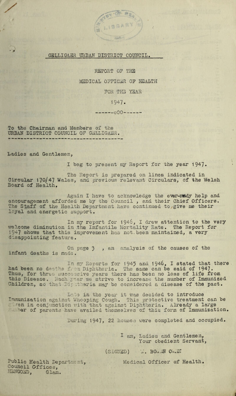 GBLLIGA51H GRBAIT DISTRICT COUNCIL -1) REPORT OR THE i/EBDICAL ORRICER OR HEALTH ROR THE YEAR 1 947 . oOO To the Chairman and Members of the URBAN DISTRICT COUNCIL OR GRLLIGABR. Ladies and Gentlemen, I beg to present niy Report for the year 1 947* The Report is prepared on lines indicated in Circular t70/47 V/ales, and previous relevant Circulars, of the Welsh Board of Health, Again I have to acknowledge the ever-iBSdy help and encouragement afforded me by the Council , and their Chief Officers, The Staff of the Health Department have continued to/give me their loyal and energetic support. In my report for 1946, I drew attention to the very welcome diminution in the Infantile Mortality Rate, The Report for 1947 shows that this improvement has not.been maintained, a very disappointing feature. On page ') , an analysis of the causes of the infant deaths is made. In my Reports for 1945 and 1946, I stated that there had been no deaths from Diphtheria, The same can be said of 1947* Thus, for three successive years there has been no loss of life from this Disease. Each year we strive to increase the number of Immunized Children, so that Di]* otheria may be considered a disease of the past, La.te in the year it was decided to introduce Immunization against Whooping Cough. This protective treatment can be rt^en in conjunction vrith that against Diphtheria. Already a large ..uubar of parents have availed themselves of this form of Immunization, During 1947? 22 houses \jere completed and occupied. I am. Ladies and Gentlemen, Your obedient Servant, (SIGHED) BOviRN OsRN Public Health Department, Medical Officer of Health, Council Offices, HENGOED, Glam.