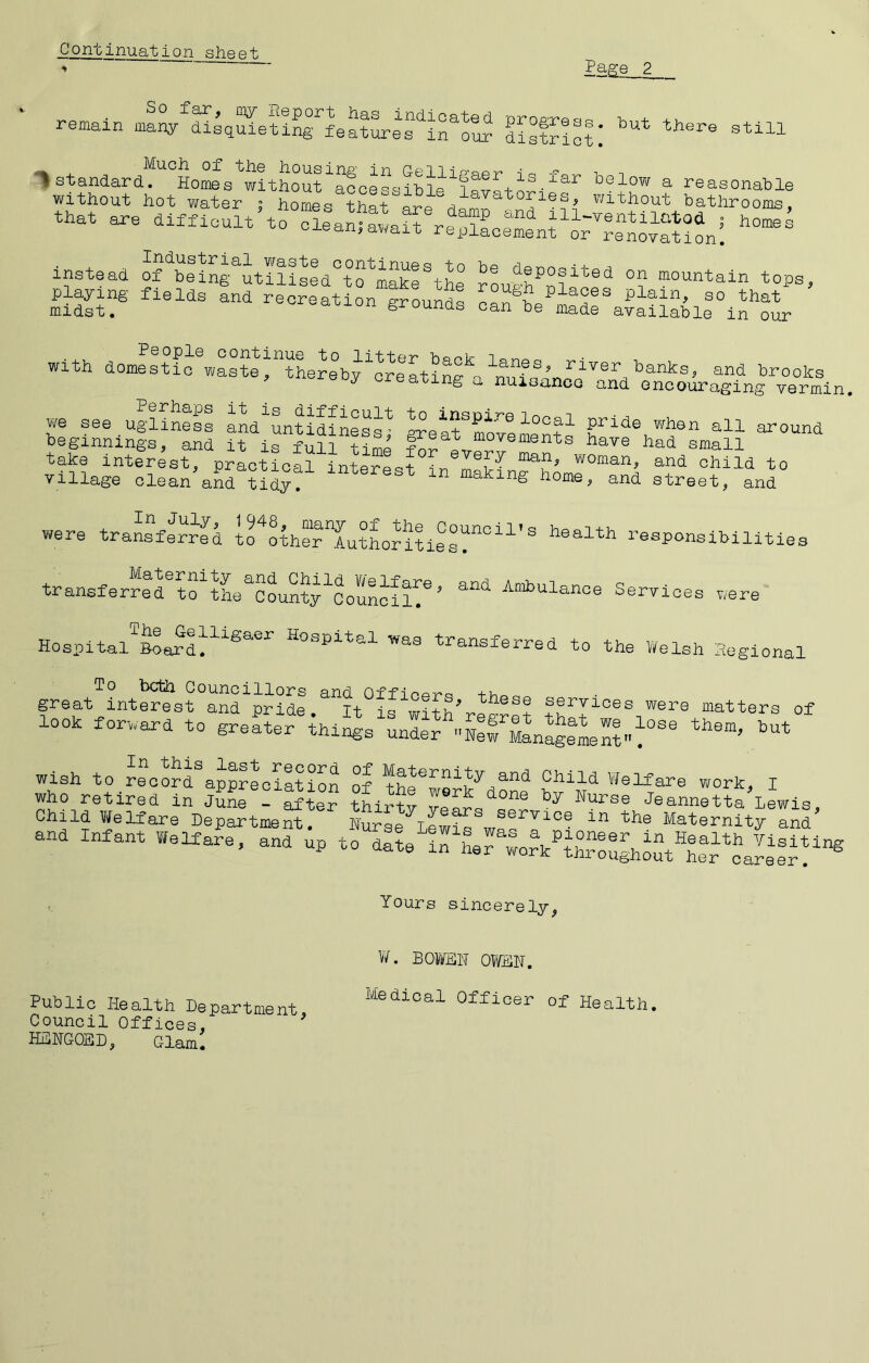 Continuatiion sheet remain district! “> standard. HoiiBs*without^^oehlbie^lnv^+^® telow a reasonable without hot water ; homh ?har«re a without bathrooms, that are di«icult’to “a^Shel!Lrnfo^''“h“^h\1 instead o^niS^itIl!Lhh“fiX\L° *°P^> Playxng fields and recreation grounds can%ehadra?Siahltro^r with domestic waste^tL^eby^o^lhin^a^mi-anc^^ brooks j OX earing a nuisanco and encouraging vermin, we see ughnffa aL'hwSieS ^ett beginnings, and it is full time for T take interest, practical interest i-n mnvT child to village clean and tidy. ^ making home, and street, and were transferred to^othe?Tu?Lritiehealth responsibilities transferred to tL^County^Council^^ Ambulance Services were Hospital Board. Hospital was transferred to the V/elsh Regional great interest aSrpridl.^^It^is^with^ matters of look forward to greater things wish to ^LSd^applLiltion of Welfare work, I who retired in JuS^ SLp ?Lrtv Jeannetta iLis, Child Welfare Department. Hurse^ewS^wII^^^^® Maternity and and infant Welfare, and up to date Yours sincerely, V/. BO¥HH OWEN, Public Health Department ^^^®bioal Officer of Health. Council Offices, ^ HEHGOSD, Glam.