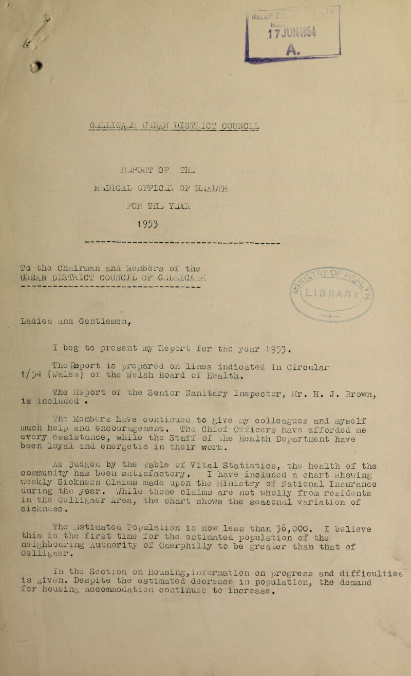 I'^POrlT OP TH-j MU.DIGAL OPPIC^i:. Oi' HAALPH O'OA TfU YJAA 1953 To tliG Ohaiman ana Members of the iBBAh DISTKlCT GO'imCIL OF .GnLLiaA.M Ladies and Gentlemen, I beg to present my Feport for the year 1953, TlioBeport is prepared on lines indicated in Circular 1/5'+ (v/ales) oi the y/elsh Board of Health. The deport of the Senior Sanitary Inspector, Mr, H. J. Brown, is included • The Members have continuea to glTe my colleagues and myself much help ana encouragement. The Chief Officers haTO afforded me every assistance, while the Staff of the Health Department have been loyal and energetic in their work, AS Judged by the Table of Vital Statistics, the health of the community has been satisfactory, I have included a chart shov.ang weekly Sickness Claims made upon the Ministry of National Insurance during the year. A'hile these claims are not wholly from residents in tne Gelligaer area, the chart sho¥/s the seasonal V£iriation of sickness, The _.jstimated population is now less than 3^^000, T believe this is the first time for the estimated pooulation of the neighbouriiiii- Autiiority of Caerphilly to be greater than that of Gelligaer. In the Section on Housing,information on progress and difficultie is given. Despite the estimated decrease in population, the demand for housing accommodation continues to increase.