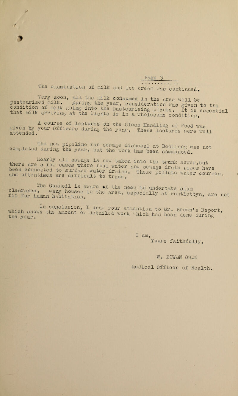 9 Page 3 The examination of milk and ice cream'was^continued. all the milk consumed in the area will he pastern ised milk. X)uriii£ the year^ consideration v^as A'iven to the condition oi_^millL ,,oing^ into xhe pasteurising plants. It is eLential that milk airriving at the rlants is in a wholesome condition, lectures on the Glean Handling of Hood was attended.'^^^^' during the year. These lectures were well Ihe ncvv pipeline lor sewage disposal at Bedlino'^ w-iq not completed during the year^ hut the work has been commencedr sevjage is nov/ taken into the truni-' sewer but there are a few cases where foul water and sewage dx-ain pipes been connecL.ed to sui-'iace water drains. These pollute wwter courses and OTtentimes are difficult to trace. x^uuxuxc w..ber courses, ihe Council is aware €»f the need to undertake slum fit^rhumantSitat especially at Hontlottyn, are not aniount'tvhShlhhoS‘'tth\as 1 am, Yours faithfully, W. BOv/mh OWHN Medical Officer of Health.
