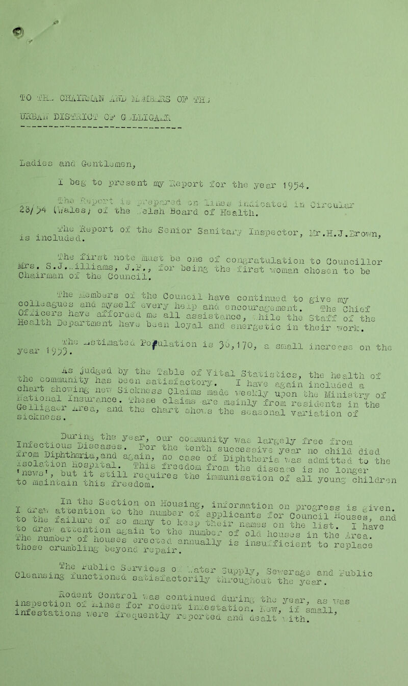 TO TH.. CIl/.IIO:OvN OP THj uPBai'I DISTBIOT 0jj‘ G..,LLIOABTl Ladies and Gentlemen^ I beg to present ’deport for the year 19^4. rhepared on 1;u.bs indioatad in Circular 4^5/p4 Owales; or rhe ,;eish Board of Health. is includ-cl^^^°^^ Senior Sanitary Inspector, I!r ,H. J .Lrov><n, noxe liidst be one of congratulation to Goimcillor UTS. S.J.,.illiaiiis, J.i-., ror being the first v/oman chosen to be Chairman or the Oouncil. or the Council have continued to give oiv iryself every help and encouragement. ^Phe Chief It.'ry'fPpd aiiorasa nte all asslslEuioe, ;,liile the Staff of the he^aLa Japai^aent navo heexi lo.yal and energetic In their wort. year 1953^ -=timated PojhOation is 36,170, a small iaoreese on the '“'®. °y the I'Eitle of Vital Statistics, the health of me community has oecn satisfactory. I have agaiA incluoL I Chait snoring nee oiotness Claiais made weekly upon the Miulstrv of aeliidd;td“°h Miese^ claims are mainly horn residents In thf sickness. seasonal variation of T--r. s..- the ydar, our comnunity was largely free from lnj.ecoious ijiseases. For the tenth successive year no child died ''S0l--ion^^fk’Bf case 0^ Diphtheria was admitted to the Iks freedom from the disease is no longer xicgo , but 10 swill leciuires one immunisation  ^ wo mainGain whis freedoni. of all .young children T r -nt Section on Housing, information on progress is viven 0 Qi a\t'_ ao oenbxon again to whe number of old horses in the /■rec thLrcr^mblLfS^^Lfren:?^^ insufficient to re^la^e The I'Ublic ri-1 . . . . i'j^i'vicos 0.. ..aoer SupW'lv, Se^'-'erpi-nd cleansing runctionea satisfactorily throughout the yesrV ’ c I Control was continued during the year as vr^^s inspection ow i,nnes for roaent iniestatiorm n’ewf, i? smSl 1 meG bat 10ns were xrec.uently reporbed and uealt ith.  ' -ublic