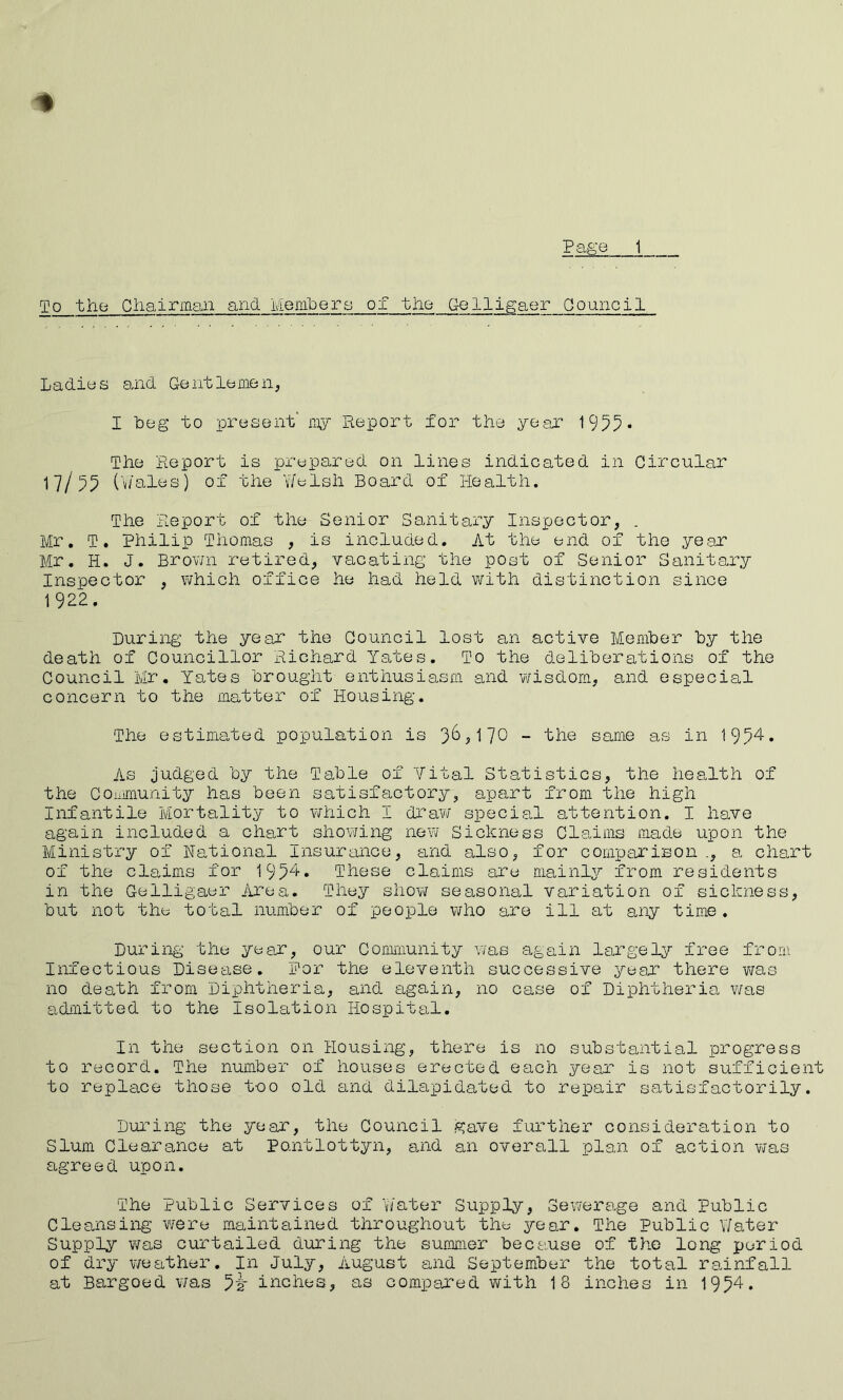 To the Cliairman and Memlpers of the Gelligaer Council Ladios and Gontlonien, I beg to present’ niy Report for the yeex 1955* The Report is prepared on lines indicated in Circular 17/55 (V/ales) of the Y/elsh Board of Health. The Report of the Senior Sanitary Inspector, . Mr. T. Philip Thomas , is included. At the end of the ye.ar Mr. H. J. Brov/n retired, vacating the post of Senior Sanitary Inspector , \vhich office he had held w'ith distinction since 1922. During the year the Council lost an active Member by the death of Councillor Richard Yates. To the deliberations of the Council Mr. Yates brought enthusiasm and v\risdom, and especial concern to the matter of Housing. The estimated population is - the same as in 1954. As judged by the Table of Vital Statistics, the health of the COiiimunity has been satisfactory, apart from the high Infantile Mortality to v/hich I draw special attention. I have again included a chart showing new Sickness Claims made upon the Ministry ox National Insurance, and also, for comparison a chart of the claims for 1954. These claims are mainly from residents in the Celligaer iirea. They shO¥\r seasonal variation of sickness, but not ths total number of people i¥ho are ill at any time . During the year, our Community was again largely free from Infectious Disetise. Per the eleventh successive year there -was no death from Diphtheria, and again, no case of Diphtheria was adiiiitted to the Isolation Hospital. In the section on Housing, there is no substantial progress to record. The number of houses erected each year is not sufficient to replace those too old and dilapidated to repair satisfactorily. During the year, the Council gave further consideration to Slum Clearance at Po.ntlottyn, and an overall plan of action w'as agreed upon. The Public Services of v/ater Supply, Sev/erage and Public Cleansing ¥/ere maintained throughout ths year. The Public Y/ater Supply was curtailed during the summer because of the long period of dry weather. In July, August and September the total rainfall at Bargoed v/as inches, as compared with 18 inches in 19^4.