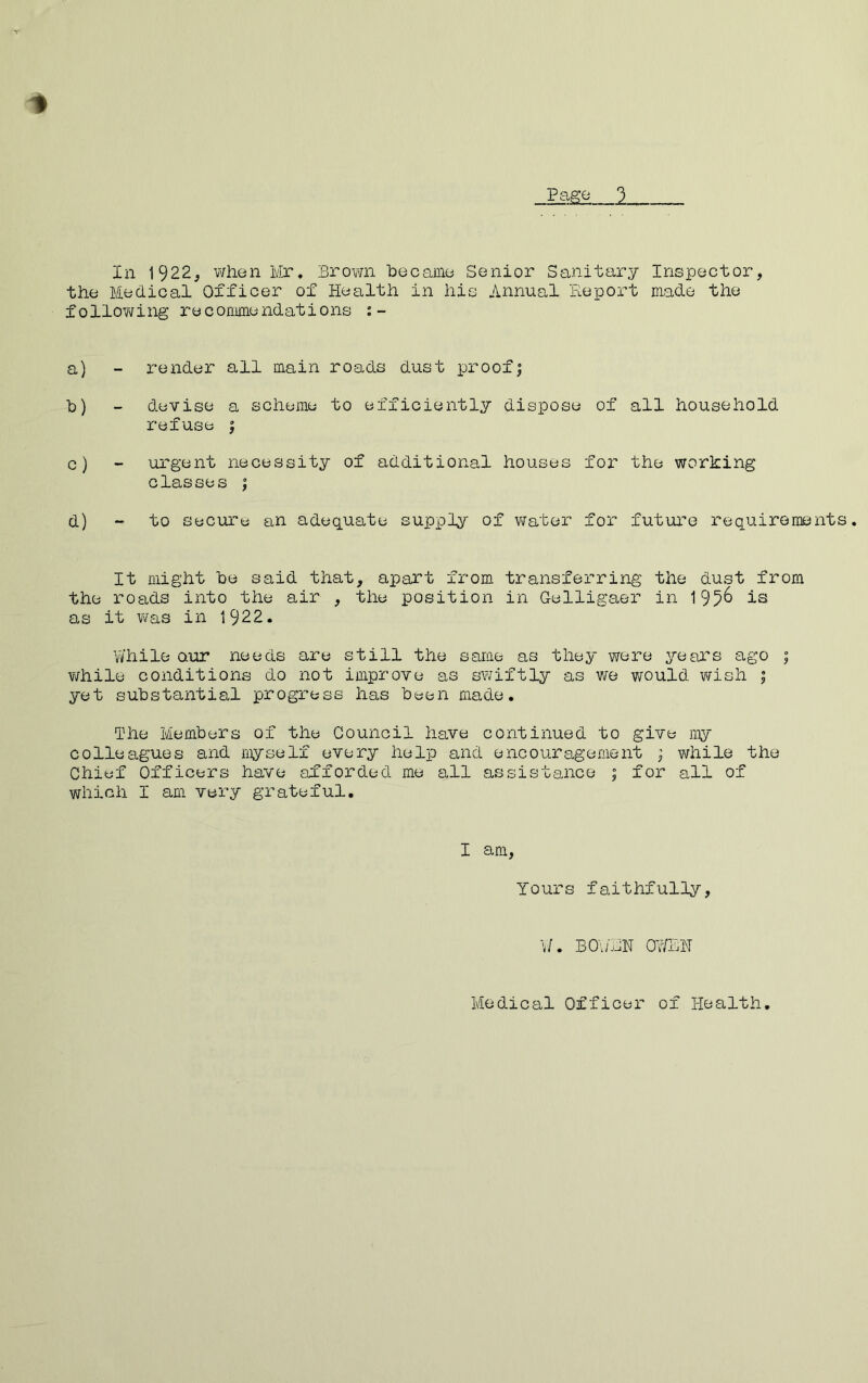 V Page In I922j when Mr. Brown 'became Senior Sanitary Inspector, the Medical Officer of Health in his Annual 'Report made the follov\/ing recommendations a) - render all main roads dust proof| b) - devise a scheme to efficiently dispose of all household refuse | c) - urgent necessity of additional houses for the working classes ; d) “ to Secure an adequate supply of water for future requirements. It might be said that, apart from transferring the dust from the roads into the air , the position in Gelligaer in 195^ is as it vfas in 1922. While Qur needs are still the same as they were years ago ; while conditions do not improve as swiftly as we would wish ; yet substantial progress has been made. The Members of the Council have continued to give my colleagues and myself every help and encouragement ; while the Chief Officers have afforded me all assistance ; for all of which I am very grateful. I am, Yours faithfully. W. BO\;RN 0-WEH Medical Officer of Health,