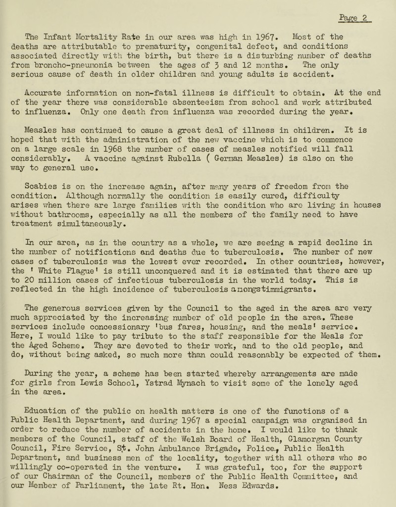 The Infant Mortality Rate in our area was high in 1967* Most of the deaths are attributable to prematurity, congenital defect, and conditions associated directly with the birth, but there is a disturbing number of deaths from broncho-pneumonia between the ages of 3 and 12 months. The only serious cause of death in older children and young adults is accident. Accurate information on non-fatal illness is difficult to obtain. At the end of the year there was considerable absenteeism from school and work attributed to influenza. Only one death from influenza was recorded during the year. Measles has continued to cause a great deal of illness in children. It is hoped that with the administration of the new vaccine which is to commence on a large scale in 1968 the number of cases of measles notified will fall considerably. A vaccine against Rubella ( German Measles) is also on the way to general use. Scabies is on the increase again, after many years of freedom from the condition. Although normally the condition is easily cured, difficulty arises when there are large families with the condition who aro living in houses without bathrooms, especially as all the members of the family need to have treatment simultaneously. In our area, as in the country as a whole, we are seeing a rapid decline in the number of notifications and deaths due to tuberculosis. The number of new cases of tuberculosis was the lowest ever recorded. In other countries, however, the ' White Plague' is still unconquered and it is estimated that there are up to 20 million cases of infectious tuberculosis in the world today. This is reflected in the high incidence of tuberculosis anorgstimmigrants. The generous services given by the Council to the aged in the area are very much appreciated by the increasing number of old people in the area. These services include concessionary 'bus fares, housing, and the meals' service. Here, I would like to pay tribute to the staff responsible for the Meals for the Aged Scheme. They are devoted to their work, and to the old people, and do, without being asked, so much more than could reasonably be expected of them. During the year, a scheme has been started whereby arrangements are made for girls from Lewis School, Ystrad Mynach to visit some of the lonely aged in the area. Education of the public on health matters is one of the functions of a Public Health Department, and during 1967 a special campaign was organised in order to reduce the number of accidents in the home. I would like to thank members of the Council, staff of the Welsh Board of Health, Glamorgan County Council, Fire Service, St. John Ambulance Brigade, Police., Public Health Department, and business men of the locality, together with all others who so willingly co-operated in the venture. I was grateful, too, for the support of our Chairman of the Council, members of the Public Health Committee, and our Member of Parliament, the late Rt. Hon. Ness Edwards.