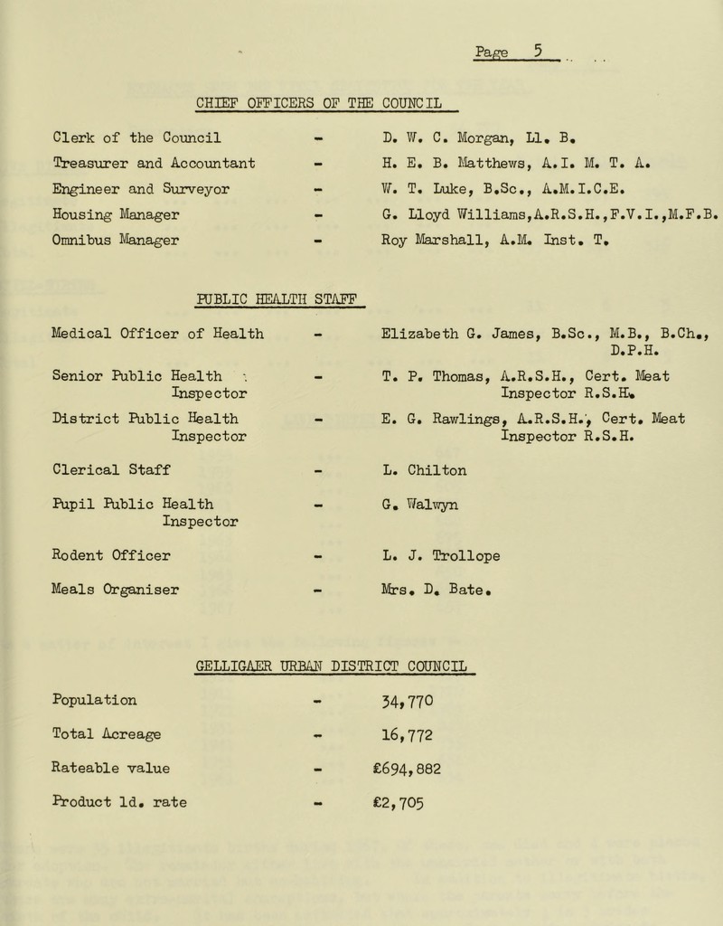 CHIEF OFFICERS OF THE Clerk of the Council - Treasurer and Accountant - Engineer and Surveyor - Housing Manager Omnibus Manager PUBLIC HEALTH STAFF Medical Officer of Health Senior Public Health Inspector District Public Health - Inspector Clerical Staff Pupil Public Health - Inspector Rodent Officer Meals Organiser COUNCIL D. W, C. Morgan, LI. B, H. E. B. Matthews, A.I. M. T. A. W. T. Luke, B.Sc., A.M.I.C.E. G. Lloyd Williams,A.R.S.H.,F.V.I.,M.F.B. Roy Marshall, A.M. Inst. T. Elizabeth G. James, B.Sc., M.B., B.Ch., D.P.H. T. P. Thomas, A.R.S.H., Cert. Meat Inspector R.S.H* E. G. Rawlings, A.R.S.H.', Cert. Meat Inspector R.S.H. L. Chilton G. Walwyn L. J. Trollope Mrs. D. Bate. GELLIGAER URBAN DISTRICT COUNCIL Population Total Acreage Rateable value 34,770 16,772 £694,882 £2,705 Product Id. rate