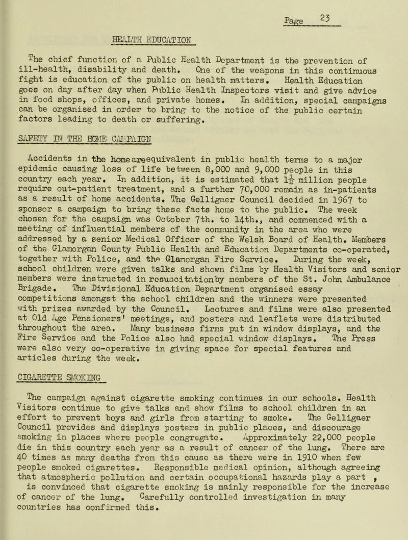 HEALTH EDUCATION ^he chief function of a Public Health Department is the prevention of ill-health, disability and death* One of the weapons in this continuous fight is education of the public on health matters. Health Education goes on day after day when Public Health Inspectors visit and give advice in food shops, offices, and private homes. In addition, special campaigns can be organised in order to bring to the notice of the public certain factors leading to death or suffering. SAFETY IN THE HOME CAMPAIGN Accidents in the home areequivalent in public health terms to a major epidemic causing loss of life between 8,000 and 9>000 people in this country each year. In addition, it is estimated that l|>- million people require out-patient treatment, and a further 70,000 remain as in-patients as a result of home accidents. The Gelligaer Council decided in 1967 to sponsor a campaign to bring these facts home to the public. The week chosen for the campaign was October 7th. to 14th., and commenced with a meeting of influential members of the community in the area who were addressed by a senior Medical Officer of the Welsh Board of Health. Members of the Glamorgan County Public Health and Education Departments co-operated, together with Police, and the Glamorgan Fire Service. During the week, school children were given talks and shown films by Health Visitors and senior members were instructed in resuscitation by members of the St. John Ambulance Brigade. The Divisional Education Department organised essay competitions amongst the school children and the winners were presented with prizes awarded by the Council. Lectures and films were also presented at Old Age Pensioners' meetings, and posters and leaflets were distributed throughout the area. Many business firms put in window displays, and the Fire Service and the Police also had special window displays. The Press were also very co-operative in giving space for special features and articles during the week. CIGARETTE SMOKING The campaign against cigarette smoking continues in our schools. Health Visitors continue to give talks and show films to school children in an effort to prevent boys and girls from starting to smoke. The Gelligaer Council provides and displays posters in public places, and discourage smoking in places where people congregate. Approximately 22,000 people die in this country each year as a result of cancer of the lung. There are 40 times as many deaths from this cause as there were in 1910 when few people smoked cigarettes. Responsible medical opinion, although agreeing that atmospheric pollution and certain occupational hazards play a part , is convinced that cigarette smoking is mainly responsible for the increase of cancer of the lung. Carefully controlled investigation in many countries has confirmed this.
