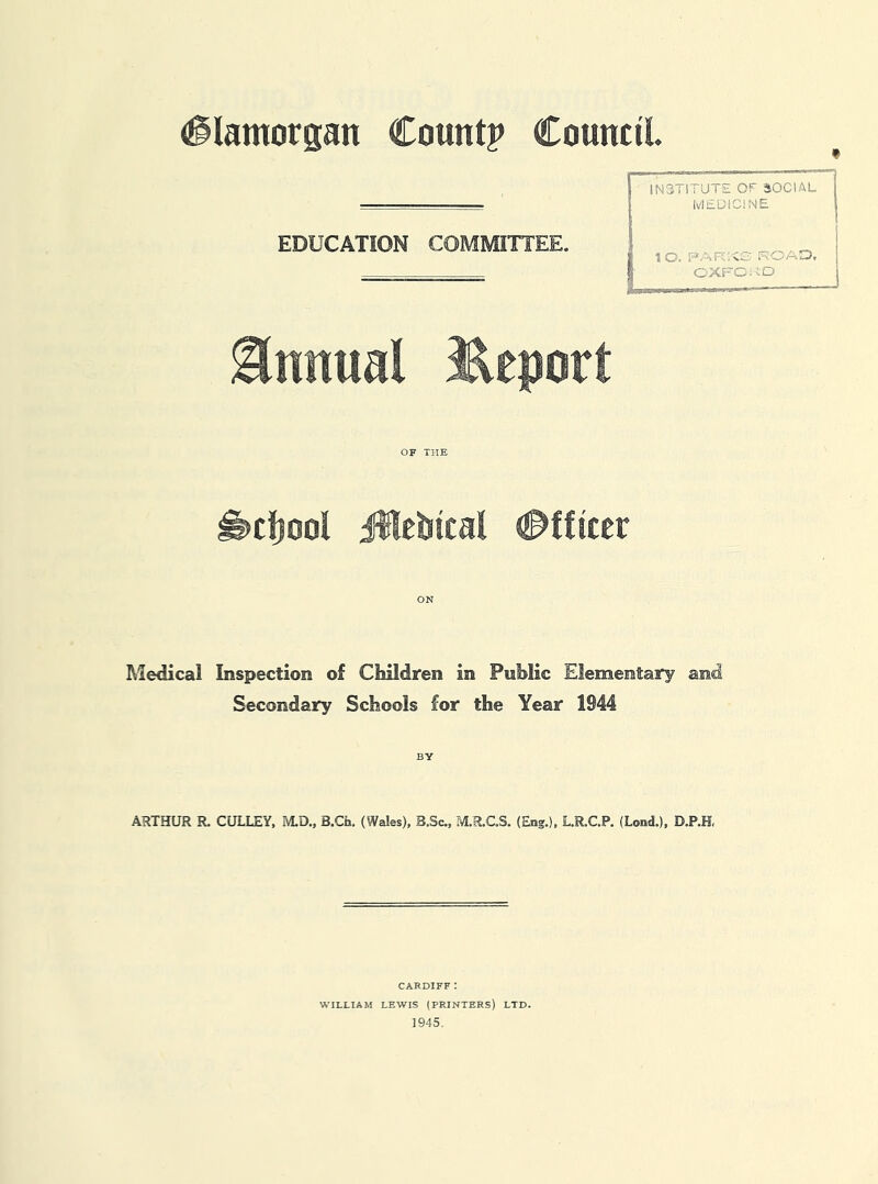 f EDUCATION COMMITTEE. Annual ^Report OF THE ^cljool iHcbtcal #fftccr ON Medical Inspection of Children in Public Elementary and Secondary Schools for the Year 1944 BY INSTITUTE OF aiOCIAL IvlEDiCiNE ! 1 O. PAR'^C KOAID, I OXFOi’iD ARTHUR R. GULLEY, M.D., B.Ch. (Wales), B.Sc., M.R.C.S. (Eng.), L.R.C.P. (Lond.), D.P.H, CARDIFF: WILLIAM LEWIS (PRINTERS) LTD. 1945,