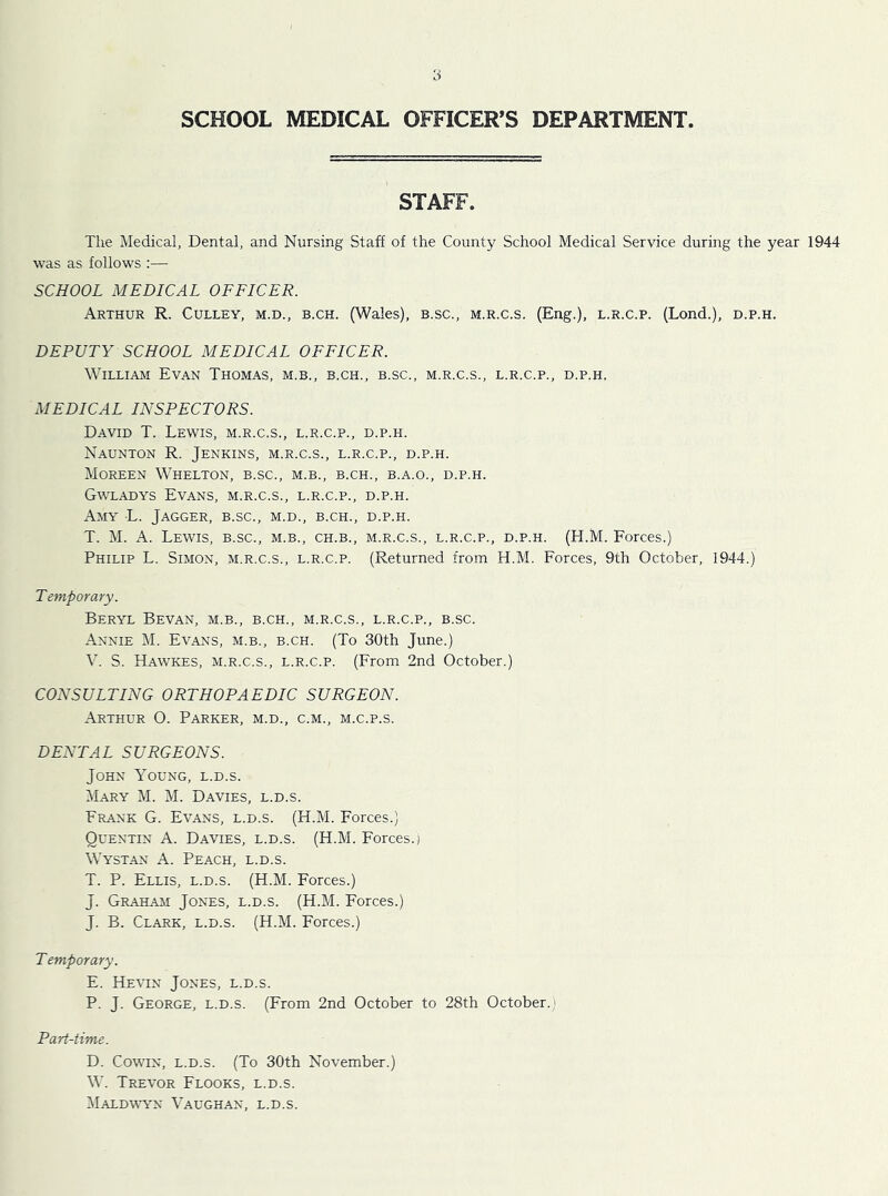 SCHOOL MEDICAL OFFICER’S DEPARTMENT STAFF. The Medical, Dental, and Nursing Staff of the County School Medical Service during the year 1944 was as follows :— SCHOOL MEDICAL OFFICER. Arthur R. Culley, m.d., b.ch. (Wales), b.sc., m.r.c.s. (Eng.), l.r.c.p. (Lond.), d.p.h. DEPUTY SCHOOL MEDICAL OFFICER. William Evan Thomas, m.b., b.ch., b.sc., m.r.c.s., l.r.c.p., d.p.h, MEDICAL INSPECTORS. David T. Lewis, m.r.c.s., l.r.c.p., d.p.h. Naunton R. Jenkins, m.r.c.s., l.r.c.p., d.p.h. Moreen Whelton, b.sc., m.b., b.ch., b.a.o., d.p.h. Gwladys Evans, m.r.c.s., l.r.c.p., d.p.h. Amy L. Jagger, b.sc., m.d., b.ch., d.p.h. T. M. A. Lewis, b.sc., m.b., ch.b., m.r.c.s., l.r.c.p., d.p.h. (H.M. Forces.) Philip L. Simon, m.r.c.s., l.r.c.p. (Returned from H.M. Forces, 9th October, 1944.) T emporary. Beryl Bevan, m.b., b.ch., m.r.c.s., l.r.c.p., b.sc. Annie M. Evans, m.b., b.ch. (To 30th June.) V. S. Haw’kes, m.r.c.s., l.r.c.p. (From 2nd October.) CONSULTING ORTHOPAEDIC SURGEON. Arthur O. Parker, m.d., c.m., m.c.p.s. DENTAL SURGEONS. John Young, l.d.s. Mary M. M. Davies, l.d.s. Frank G. Evans, l.d.s. (H.M. Forces.) Quentin A. Davies, l.d.s. (H.M. Forces.) Wystan A. Peach, l.d.s. T. P. Ellis, l.d.s. (H.M. Forces.) J. Graham Jones, l.d.s. (H.M. Forces.) J. B. Clark, l.d.s. (H.M. Forces.) Temporary. E. Hevin Jones, l.d.s. P. J. George, l.d.s. (From 2nd October to 28th October.; Part-time. D. CowHN, L.D.S. (To 30th November.) W. Trevor Flooks, l.d.s. Maldmwn Vaughan, l.d.s.