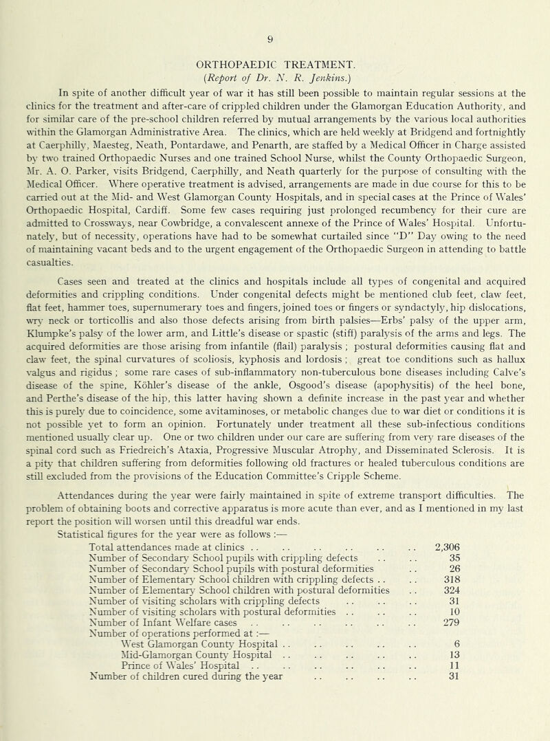 ORTHOPAEDIC TREATMENT. [Report of Dr. N. R. Jenkins.) In spite of another difficult year of war it has still been possible to maintain regular sessions at the clinics for the treatment and after-care of crippled children under the Glamorgan Education Authority, and for similar care of the pre-school children referred by mutual arrangements by the various local authorities within the Glamorgan Administrative Area. The clinics, which are held weekly at Bridgend and fortnightly at Caerphill}^ Maesteg, Neath, Pontardawe, and Penarth, are staffed by a Medical Officer in Charge assisted by two trained Orthopaedic Nurses and one trained School Nurse, whilst the County Orthopaedic Surgeon, i\lr. A. O. Parker, visits Bridgend, Caerphilly, and Neath quarterly for the purpose of consulting with the Medical Officer. Where operative treatment is advised, arrangements are made in due course for this to be carried out at the Mid- and West Glamorgan County Hospitals, and in special cases at the Prince of Wales’ Orthopaedic Hospital, Cardiff. Some few cases requiring just prolonged recumbency for their cure are adnritted to Crossways, near Cowbridge, a convalescent annexe of the Prince of Wales’ Hospital. Unfortu- nately, but of necessity, operations have had to be somewhat curtailed since “D” Day owing to the need of maintaining vacant beds and to the urgent engagement of the Orthopaedic Surgeon in attending to battle casualties. Cases seen and treated at the clinics and hospitals include all types of congenital and acquired deformities and crippling conditions. Under congenital defects might be mentioned club feet, claw feet, flat feet, hammer toes, supernumerary toes and fingers, joined toes or fingers or syndactyly, hip dislocations, wr\ neck or torticollis and also those defects arising from birth palsies—Erbs’ palsy of the upper arm, Klumpke’s palsy of the lower arm, and Little’s disease or spastic (stiff) paralysis of the arms and legs. The acquired deformities are those arising from infantile (flail) paralysis ; postural deformities causing flat and claw feet, the spinal curvatures of scoliosis, kyphosis and lordosis ; great toe conditions such as hallux valgus and rigidus ; some rare cases of sub-inflammatory non-tuberculous bone diseases including Calve’s disease of the spine, Kohler’s disease of the ankle, Osgood’s disease (apophysitis) of the heel bone, and Perthe’s disease of the hip, this latter having shown a definite increase in the past year and whether this is purely due to coincidence, some avitaminoses, or metabolic changes due to war diet or conditions it is not possible yet to form an opinion. Fortunately under treatment all these sub-infectious conditions mentioned usually clear up. One or two children under our care are suffering from very rare diseases of the spinal cord such as Friedreich’s Ataxia, Progressive Muscular Atrophy, and Disseminated Sclerosis. It is a pity that children suffering from deformities following old fractures or healed tuberculous conditions are still excluded from the provisions of the Education Committee’s Cripple Scheme. Attendances during the year were fairly maintained in spite of extreme transport difficulties. The problem, of obtaining boots and corrective apparatus is more acute than ever, and as I mentioned in my last report the position will worsen until this dreadful war ends. Statistical figures for the year were as follows ;— Total attendances made at clinics .. .. .. .. .. .. 2,306 Number of Secondaiy' School pupils with crippling defects .. .. 35 Number of Secondary School pupils with postural deformities .. 26 Number of Elementary School children with crippling defects .. .. 318 Nmnber of Elementary School children with postural deformities .. 324 Number of visiting scholars with crippling defects . . .. . . 31 Number of visiting scholars with postural deformities . . .. .. 10 Number of Infant Welfare cases . . . . . . .. .. .. 279 Number of operations performed at:— \^’est Glamorgan County Hospital .. .. .. .. .. 6 Mid-Glamorgan County Hospital .. .. .. .. .. 13 Prince of Wales’ Hospital .. .. .. .. .. .. 11 Number of children cured during the year .. .. .. .. 31