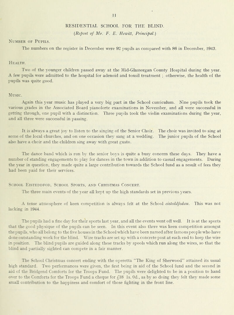 RESIDENTIAL SCHOOL FOR THE BLIND. {Report of Mr. F. E. Hewitt, Principal.) Number of Pupils. The numbers on the register in December were 92 pupils as compared with 86 in December, 1943. Health. Two of the younger children passed away at the Mid-Glamorgan County Hospital during the year. A few pupils were admitted to the hospital for adenoid and tonsil treatment ; otherwise, the health of the pupils was quite good. Music. Again this j'ear music has played a very big part in the School curriculum. Nine pupils took the various grades in the Associated Board pianoforte examinations in November, and all were successful in getting through, one pupil with a distinction. Three pupils took the violin examinations during the year, and all three were successful in passing. It is always a great joj’ to listen to the singing of the Senior Choir. The choir was invited to sing at some of the local churches, and on one occasion they sang at a wedding. The junior pupils of the School also have a choir and the children sing away with great gusto. The dance band which is run by the senior boys is quite a busy concern these days. They have a number of standing engagements to play for dances in the town in addition to casual engagements. During the year in question, they made quite a large contribution towards the School fund as a result of fees they had been paid for their services. School Eisteddfod, School Sports, and Christmas Concert. The three main events of the year all kept up the high standards set in previous years. A tense atmosphere of keen competition is always felt at the School eisteddfodau. This was not lacking in 1944. The pupils had a fine day for their sports last year, and all the events went off well. It is at the sports that the good ph}’sique of the pupils can be seen. In this event also there was keen competition amongst the pupils, who aU belong to the five houses in the School which have been named after famous people who have done outstanding work for the blind. Wire tracks are set up with a concrete post at each end to keep the wire in position. The blind pupils are guided along these tracks by spools which run along the wires, so that the blind and partially sighted can compete in a fair manner. The School Christmas concert ending with the operetta “The King of Sherwood’’ attained its usual high standard. Two performances were given, the first being in aid of the School fund and the second in aid of the Bridgend Comforts for the Troops Fund. The pupils were delighted to be in a position to hand over to the Comforts for the Troops Fund a cheque for £18 Is. Od., as by so doing they felt they made some small contribution to the happiness and comfort of those fighting in the front line.