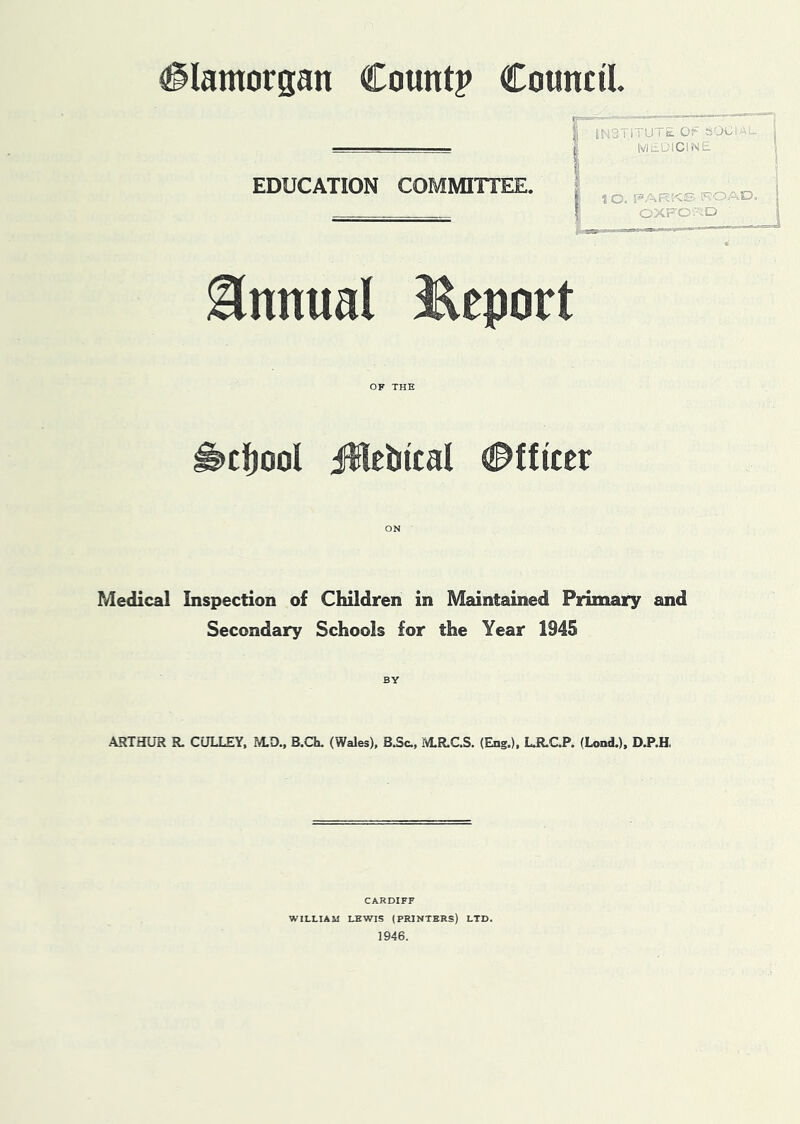 Glamorgan Count? Council INdTlTUTc. Or SOGI ; MtiWlClNE EDUCATION COMMIITEE. 1 O. F’AR!<S ROAE5, i OXFA- -'lD 1 Annual JReport OF THE ^ctjool iHebical Officer ON Medical Inspection of Children in Maintained Primary and Secondary Schools for the Year 1945 BY ARTHUR R. GULLEY, M.D., B.Ch. (Wales), B.Sc., M.R.C.S. (Eng.), L.R.C.P. (Lend.), D.P.H, CARDIFF WILLIAM LEWIS (PRINTERS) LTD. 1946.