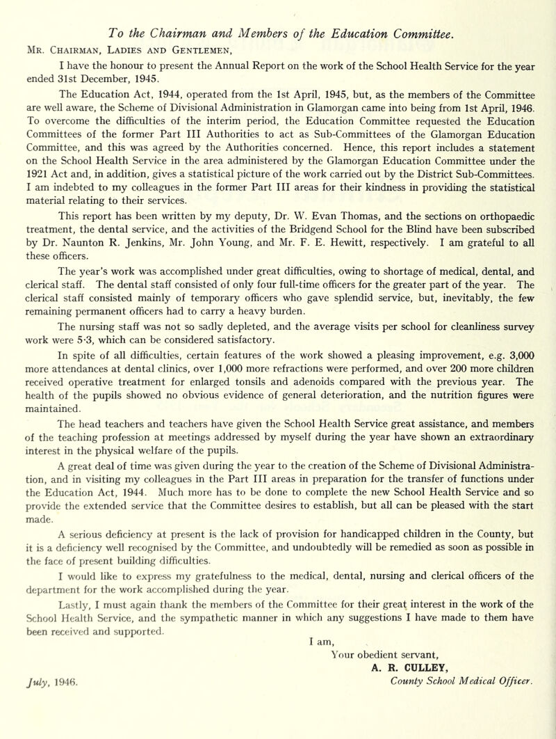 To the Chairman and Members of the Education Committee. Mr. Chairman, Ladies and Gentlemen, I have the honour to present the Annual Report on the work of the School Health Service for the year ended 31st December, 1945. The Education Act, 1944, operated from the 1st April, 1945, but, as the members of the Committee are well aware, the Scheme of Divisional Administration in Glamorgan came into being from 1st April, 1946. To overcome the difficulties of the interim period, the Education Committee requested the Education Committees of the former Part III Authorities to act as Sub-Committees of the Glamorgan Education Committee, and this was agreed by the Authorities concerned. Hence, this report includes a statement on the School Health Service in the area administered by the Glamorgan Education Committee under the 1921 Act and, in addition, gives a statistical picture of the work carried out by the District Sub-Committees. I am indebted to my colleagues in the former Part III areas for their kindness in providing the statistical material relating to their services. This report has been written by my deputy. Dr. W. Evan Thomas, and the sections on orthopaedic treatment, the dental service, and the activities of the Bridgend School for the Blind have been subscribed by Dr. Naunton R. Jenkins, Mr. John Young, and Mr. F. E. Hewitt, respectively. I am grateful to all these officers. The year’s work was accomplished under great difficulties, owing to shortage of medical, dental, and clerical staff. The dental staff consisted of only four full-time officers for the greater part of the year. The clerical staff consisted mainly of temporary officers who gave splendid service, but, inevitably, the few remaining permanent officers had to carry a heavy burden. The nursing staff was not so sadly depleted, and the average visits per school for cleanliness survey work were 5-3, which can be considered satisfactory. In spite of all difficulties, certain features of the work showed a pleasing improvement, e.g. 3,000 more attendances at dental clinics, over 1,000 more refractions were performed, and over 200 more children received operative treatment for enlarged tonsils and adenoids compared with the previous year. The health of the pupils showed no obvious evidence of general deterioration, and the nutrition figures were maintained. The head teachers and teachers have given the School Health Service great assistance, and members of the teaching profession at meetings addressed by myself during the year have shown an extraordinary interest in the physical welfare of the pupils. A great deal of time was given during the year to the creation of the Scheme of Divisional Administra- tion, and in visiting my colleagues in the Part III areas in preparation for the transfer of functions under the Education Act, 1944. Much more has to be done to complete the new School Health Service and so provide the extended service that the Committee desires to establish, but aU can be pleased with the start made. A serious deficiency at present is the lack of provision for handicapped children in the County, but it is a deficiency well recognised by the Committee, and undoubtedly will be remedied as soon as possible in the face of present building difficulties. I would like to express my gratefulness to the medical, dental, nursing and clerical officers of the department for the work accomplished during the year. Lastly, I must again thank the members of the Committee for their great interest in the work of the School Health Service, and the sympathetic manner in which any suggestions I have made to them have been received and supported. I am. Your obedient servant, A. R. GULLEY, County School Medical Officer. July, 1946.