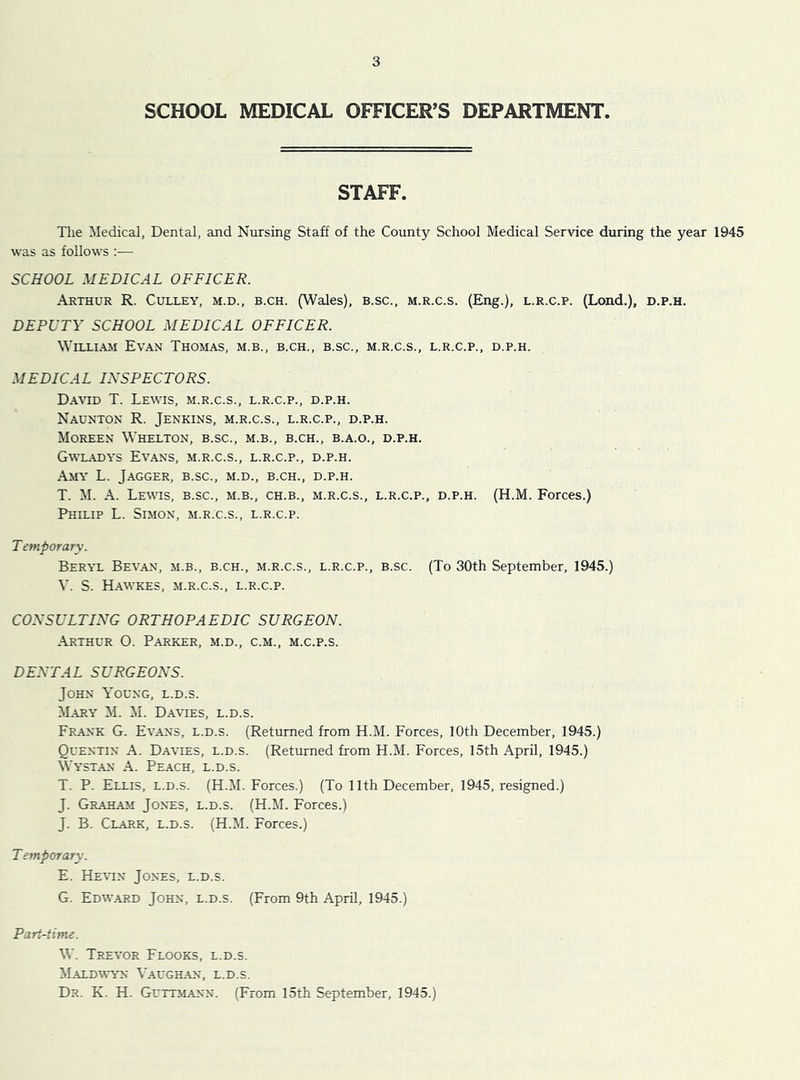 SCHOOL MEDICAL OFFICER’S DEPARTMENT. STAFF. The Medical, Dental, and Nursing Staff of the County School Medical Service during the year 1945 was as follows :■— SCHOOL MEDICAL OFFICER. Arthur R. Culley, m.d., b.ch. (Wales), b.sc., m.r.c.s. (Eng.), l.r.c.p. (Lond.), d.p.h. DEPUTY SCHOOL MEDICAL OFFICER. WiLLi.\M Evan Thomas, m.b., b.ch., b.sc., m.r.c.s., l.r.c.p., d.p.h. MEDICAL INSPECTORS. David T. Lewis, m.r.c.s., l.r.c.p., d.p.h. Naunton R. Jenkins, m.r.c.s., l.r.c.p., d.p.h. Moreen Whelton, b.sc., m.b., b.ch., b.a.o., d.p.h. G\\xadys Evans, m.r.c.s., l.r.c.p., d.p.h. Amy L. Jagger, b.sc., m.d., b.ch., d.p.h. T. M. A. Lewis, b.sc., m.b., ch.b., m.r.c.s., l.r.c.p., d.p.h. (H.M. Forces.) Philip L. Simon, m.r.c.s., l.r.c.p. T emporary. Beryl Sevan, m.b., b.ch., m.r.c.s., l.r.c.p., b.sc. (To 30th September, 1945.) V. S. H.A.WKES, M.R.C.S., L.R.C.P. CONSULTING ORTHOPAEDIC SURGEON. Arthur 0. Parker, m.d., c.m., m.c.p.s. DENTAL SURGEONS. John Young, l.d.s. M-ary M. M. Davies, l.d.s. Frank G. Evans, l.d.s. (Returned from H.M. Forces, 10th December, 1945.) Quentin A. Davies, l.d.s. (Returned from H.M. Forces, 15th April, 1945.) Wystan A. Peach, l.d.s. T. P. Ellis, l.d.s. (H.M. Forces.) (To 11th December, 1945, resigned.) J. Graham Jones, l.d.s. (H.M. Forces.) J. B. Clark, l.d.s. (H.M. Forces.) T emporary. E. HE^^N Jones, l.d.s. G. Edw.ard John, l.d.s. (From 9th April, 1945.) Part-time. W. Trevor Flooks, l.d.s. M.aldwyn Vaughan, l.d.s. Dr. K. H. Guttmann. (From 15th September, 1945.)