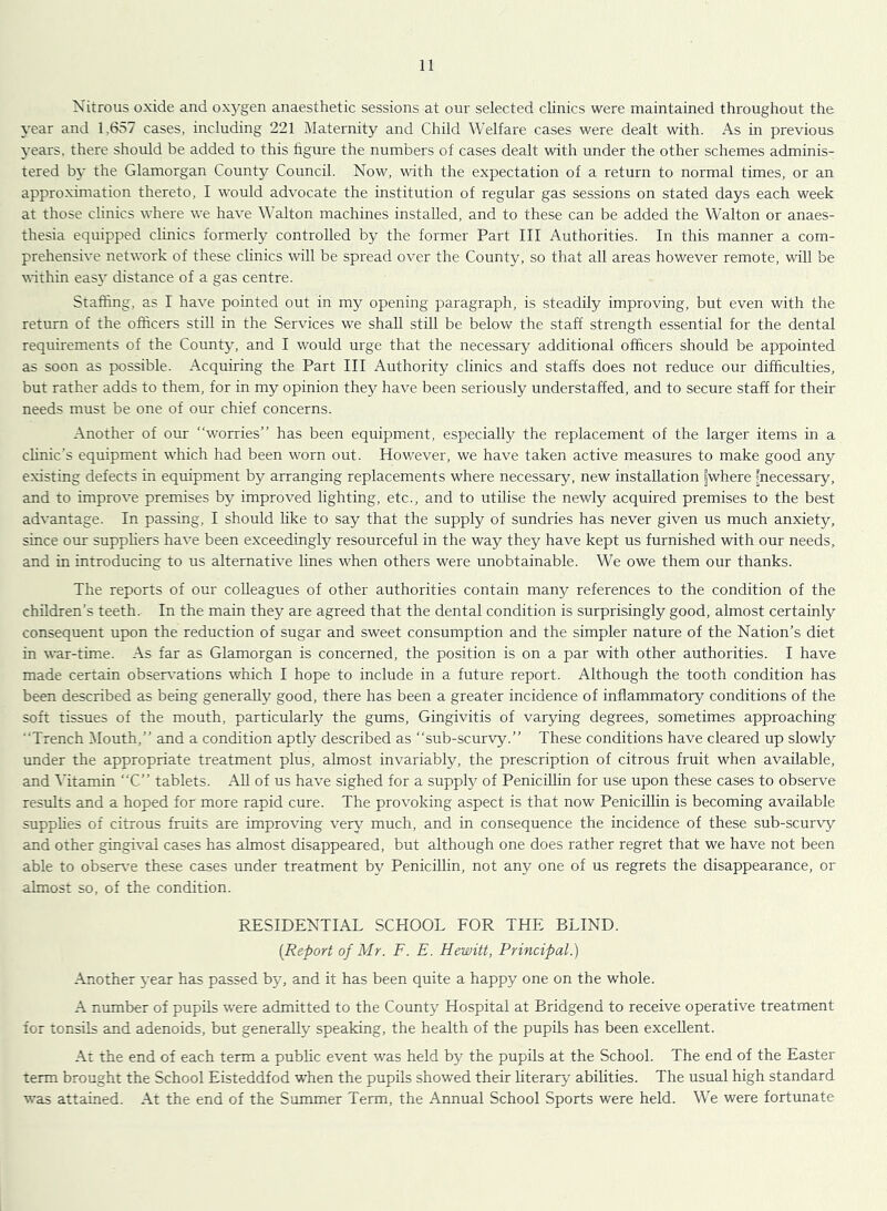 Nitrous oxide and oxygen anaesthetic sessions at our selected clinics were maintained throughout the year and 1,657 cases, including 221 Maternity and Child Welfare cases were dealt with. As in previous years, there should be added to this hgure the numbers of cases dealt with under the other schemes adminis- tered by the Glamorgan County Council. Now, wdth the expectation of a return to normal times, or an approximation thereto, I would advocate the institution of regular gas sessions on stated days each week at those clinics where we have Walton machines installed, and to these can be added the Walton or anaes- thesia equipped clinics formerly controlled by the former Part III Authorities. In this manner a com- prehensive network of these clinics will be spread over the County, so that all areas however remote, will be within easy distance of a gas centre. Staffing, as I have pointed out in my opening paragraph, is steadily improving, but even with the return of the officers still in the Services we shall still be below the staff strength essential for the dental requirements of the County, and I would urge that the necessary additional officers should be appointed as soon as possible. Acquiring the Part III Authority clinics and staffs does not reduce our difficulties, but rather adds to them, for in my opinion they have been seriously understaffed, and to secure staff for their needs must be one of our chief concerns. Another of our “worries” has been equipment, especially the replacement of the larger items in a clinic’s equipment which had been worn out. Hov/ever, we have taken active measures to make good any existing defects in equipment by arranging replacements where necessary, new installation jwhere ^necessary, and to improve premises by improved lighting, etc., and to utilise the newly acquired premises to the best advantage. In passing, I should hke to say that the supply of sundries has never given us much anxiety, since our supphers have been exceedingly resourceful in the way they have kept us furnished with our needs, and in introducing to us alternative lines when others were unobtainable. We owe them our thanks. The reports of our colleagues of other authorities contain many references to the condition of the children’s teeth. In the main they are agreed that the dental condition is surprisingly good, almost certainly consequent upon the reduction of sugar and sweet consumption and the simpler nature of the Nation’s diet in war-time. As far as Glamorgan is concerned, the position is on a par with other authorities. I have made certain obser\’ations which I hope to include in a future report. Although the tooth condition has been described as being generally good, there has been a greater incidence of inflammatory conditions of the soft tissues of the mouth, particularly the gums. Gingivitis of varying degrees, sometimes approaching Trench Mouth,” and a condition aptly described as “sub-scurvy.” These conditions have cleared up slowly imder the appropriate treatment plus, almost invariably, the prescription of citrous fruit when available, and ^’itamin “C” tablets. All of us have sighed for a supply of Penicillin for use upon these cases to observe results and a hoped for more rapid cure. The provoking aspect is that now Penicillin is becoming available supphes of citrous fruits are improving ver\^ much, and in consequence the incidence of these sub-scurvy and other gingival cases has almost disappeared, but although one does rather regret that we have not been able to observ'e these cases under treatment by Penicillin, not any one of us regrets the disappearance, or almost so, of the condition. RESIDENTIAL SCHOOL FOR THE BLIND. (Report of Mr. F. E. Hewitt, Principal.) Another year has passed by, and it has been quite a happy one on the whole. A number of pupils were admitted to the County Hospital at Bridgend to receive operative treatment for tonsils and adenoids, but generally speaking, the health of the pupils has been excellent. At the end of each term a public event was held by the pupils at the School. The end of the Easter term brought the School Eisteddfod -when the pupils showed their literary abilities. The usual high standard was attained. At the end of the Summer Term, the Annual School Sports were held. We were fortunate