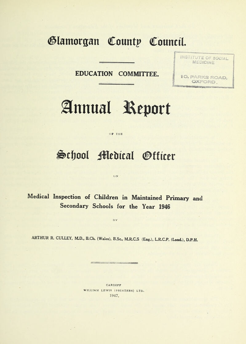 (glamorgan Count? Council EDUCATION COMMITTEE. Annual J^eport OF THE ^ctjool iWebical (Officer 1 i i u ( * O: SOOi> Mi£UlClNE P a O, PARi'CS ROAO, 2! OXFORO Medical Inspection of Children in Maintained Primary and Secondary Schools for the Year 1946 BY ARTHUR R. GULLEY, M.D., B.Ch. (Wales). B.Sc,, M.R.C.S (Eng.), L.R.C.P. (Lend.), D.P.H. CARDIFF WILLIAM LEWIS (PRINTERS) LTD. 1947.