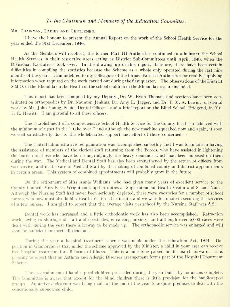 To the Chairman and Members of the Education Committee. Mr. Chairman, Ladies and Gentlemen, I have the honour to present the Annual Report on the work of the School Health Service for the year ended the 31st December, 1946. As the Members will recollect, the former Part III Authorities continued to adminster the School Health Services in their respective areas acting as District Sub-Committees until April, 1946, when the Divisional Executives took over. In the drawing up of this report, therefore, there have been certain difficulties in compiling the statistics because the Scheme as a whole only operated during the last nine months of the year. I am indebted to my colleagues of the former Part III Authorities for readily supplying information when required on the work carried out during the first quarter. The observations of the District S.M.O. of the Rhondda on the Health of the school children in the .Rhondda area are included. This report has been compiled by my Deputy,^ Dr. W. Evan Thomas, and sections have been con- tributed on orthopaedics by Dr. Naunton Jenkins, Dr. Amy L. Jagger, and Dr. T. M. A. Lewis ; on dental work by Mr. John Young, Senior Dental Officer ; and a brief report on the Blind School, Bridgend, by I\Ir. F. E. Hewitt. I am grateful to all these officers. The establishment of a comprehensive School Health Service for the County has been achieved with the minimum of upset in the “ take over,” and although the new machine squeaked now and again, it soon worked satisfactorily due to the wholehearted sup])ort and effort of those concerned. ■ The central administrative reorganisation was accomplished smoothly and I was fortunate in having the assistance of members of the clerical staff returning from the Forces, who have assisted in lightening the burden of those who have borne ungrudgingly the heavy demands which had been imposed on them during the war. The Medical and Dental Staff has also been strengthened by the return of officers from war service, and in the case of Medical Staff by the making of combined county and district appointments in certain areas. This system of combined appointments will probably grow in the future. On the retirement of Miss Annie Williams, who had given many years of excellent service to the County Council, Miss E. G. Wright took up her duties as Superintendent Health \hsitor and School Nurse. Although the Nursing Staff had never been seriously depleted, there were vacancies for a number of school nurses, who now must also hold a Health Visitor’s Certificate, and we were fortunate in securing the services (A a few nurses. I am glad to report that the average visits per school by the Nursing Staff was 5-2. Dental work has increased and a little orthodontic work has also been accomplished. Refraction work, owing to shortage of staff and si^ectacles, is causing anxiety, and although over 5,000 cases were dealt with fluring the year there is leeway to be made ujt. The orthopaedic service was enlarged and will sffon be sufficient to meet all demands. During the year a hosj)ital treatment scheme was made under the Education Act, 1944. The j;f^r,itifm in Glaiiifjrgan is that under the scheme ajiprovcd by the Minister, a child in your area can receive free lifjsjiital treatment for all forms fcf illness. This is a milestone jiassed in the march forward. It is j;l( asing tf) re]K>rt that an Asthma and Allergic Diseases arrangement forms part of the Hospital Treatment S( Inane. Tlie ascf:rtaininent liaiulicapped children ])roceeded during the year but is by no means complete. The Cfunmittf’e is aware that excejit for the blind (hildren there is little jaovision for the handicaj ped eroups. An aftiv<; endeavour was being made at the end of the year to acfiuirc ]ircmi.ses to deal with the < fluf ationally subiimnial child.