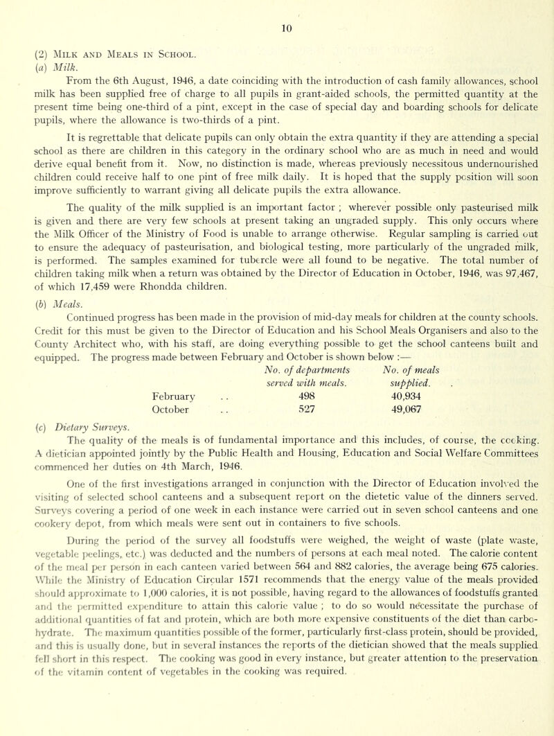 (2) Milk and Meals in School. (a) Milk. From the 6th August, 1946, a date coinciding with the introduction of cash family allowances, school milk has been supplied free of charge to all pupils in grant-aided schools, the permitted quantity at the present time being one-third of a pint, except in the case of special day and boarding schools for delicate pupils, where the allowance is two-thirds of a pint. It is regrettable that delicate pupils can only obtain the extra quantity if they are attending a special school as there are children in this category in the ordinary school who are as much in need and would derive equal benefit from it. Now, no distinction is made, whereas previously necessitous undernourished children could receive half to one pint of free milk daily. It is hoped that the supply position will soon improve sufficiently to warrant giving all delicate pupils the extra allowance. The quality of the milk supplied is an important factor ; wherever possible only pasteurised milk is given and there are very few schools at present taking an ungraded supply. This only occurs where the Milk Officer of the Ministry of Food is unable to arrange otherwise. Regular sampling is carried out to ensure the adequacy of pasteurisation, and biological testing, more particularly of the ungraded milk, is performed. The samples examined for tubercle were all found to be negative. The total number of children taking milk when a return was obtained by the Director of Education in October, 1946, was 97,467, of which 17,459 were Rhondda children. (?)) Meals. Continued progress has been made in the provision of mid-day meals for children at the county schools. Credit for this must be given to the Director of Education and his School Meals Organisers and also to the County Architect who, with his staff, are doing everything possible to get the school canteens built and equipped. The progress made between February and October is shown below :— No. of departments No. of meals served with meals. supplied. February . . 498 40,934 October . . 527 49,067 (c) Dietary Surveys. The quality of the meals is of fundamental importance and this includes, of course, the cocking. .■\ dietician appointed jointly by the Public Health and Housing, Education and Social Welfare Committees commenced her duties on 4th March, 1946. One of the first investigations arranged in conjunction with the Director of Education invoh'ed the visiting of selected school canteens and a subsequent report on the dietetic value of the dinners served. Surveys covering a period of one week in each instance were carried out in seven school canteens and one cookery depot, from which meals were sent out in containers to five schools. During the period of the survey all foodstuffs were weighed, the weight of waste (plate waste, vegetable jjeelings, etc.) was deducted and the numbers of persons at each meal noted. The calorie content of the meal per person in each canteen varied between 564 and 882 calories, the average being 675 calories. While the Ministry of Education Circular 1571 recommends that the energy value of the meals provided should ajqjroximate to 1,000 calories, it is not possible, having regard to the allowances of foodstuffs granted and the ]jennitted exjjenditure to attain this calorie value ; to do so would necessitate the purchase of additional quantities of fat and protein, which are both more expensive constituents of the diet than carbo- hydrate. 'Hie maximum fiuantities ])ossible of the former, ])articularly first-class protein, should be provided, anrl this is usually done, but in several iiustances the rc];orts of the dietician showed that the meals supplied fell short in this respect. Tlie cooking was good in every instance, but greater attention to the preservation of the vitamin content of vegetables in the cooking was required.